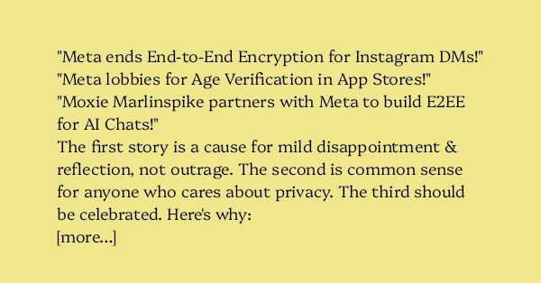 image text: "Meta ends End-to-End Encryption for Instagram DMs!" "Meta lobbies for Age Verification in App Stores!" "Moxie Marlinspike partners with Meta to build E2EE for AI Chats!" The first story is a cause for mild disappointment & reflection, not outrage