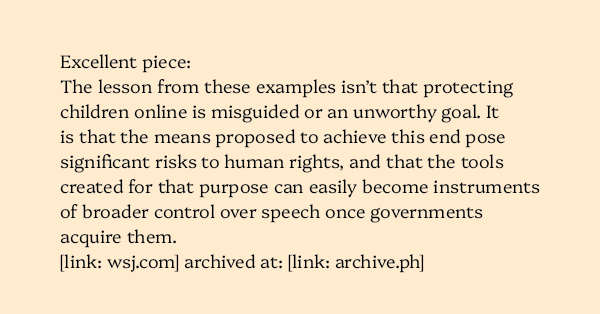 image text: Excellent piece: The lesson from these examples isn’t that protecting children online is misguided or an unworthy goal. It is that the means proposed to achieve this end pose significant risks to human rights, and that the tools created for that purp
