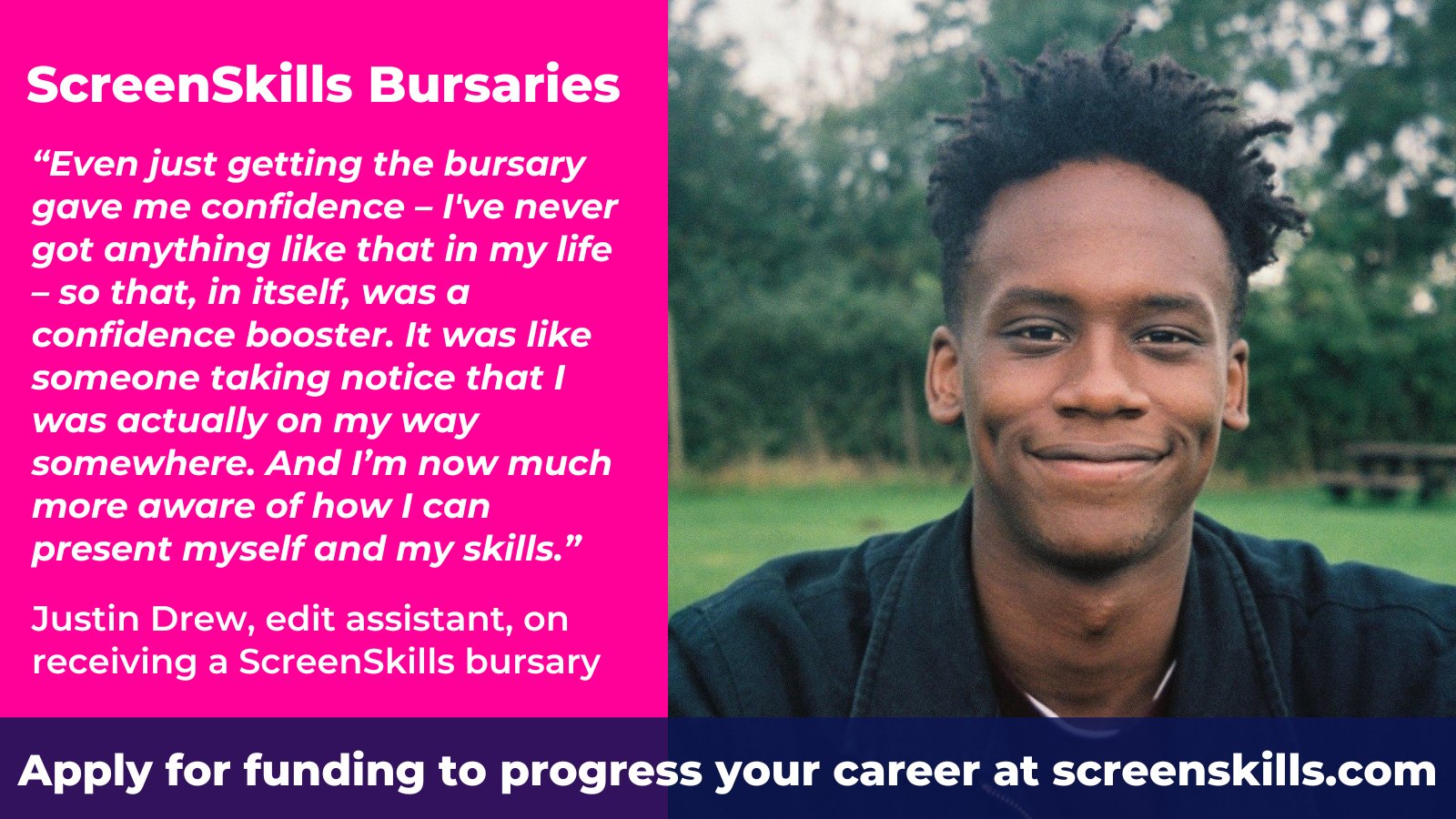 ScreenSkills Bursaries

“Even just getting the bursary gave me confidence – I've never got anything like that in my life – so that, in itself, was a confidence booster. It was like someone taking notice that I was actually on my way somewhere. And I’m now much more aware of how I can present myself and my skills.”

Justin Drew, edit assistant, on receiving a ScreenSkills bursary

Apply for funding to progress your career at screenskills.com