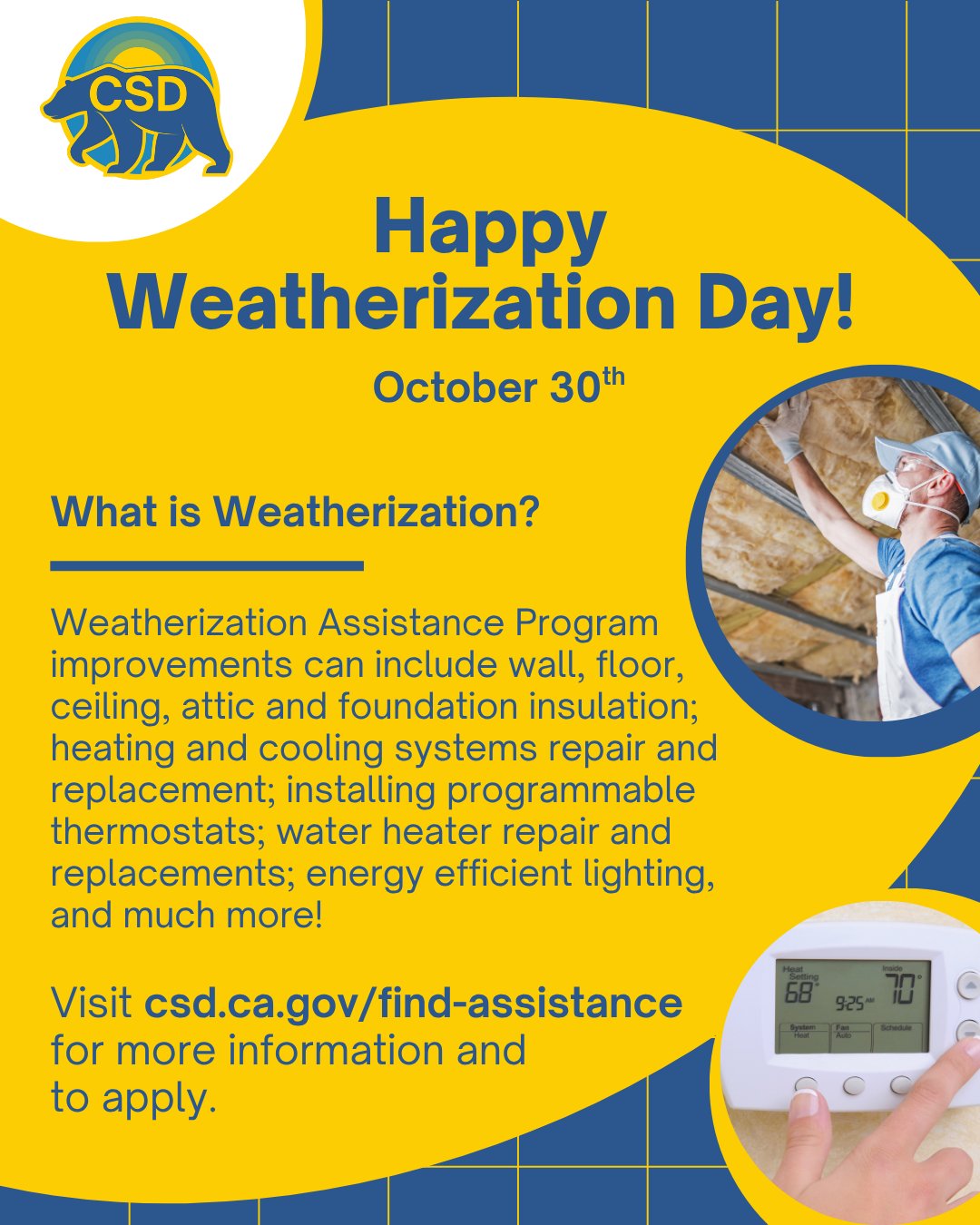 CSD Logo top left. Blue text on yellow background: Happy Weatherization Day! October 30th. What is Weatherization? Weatherization Assistance Program improvements can include wall, floor, 
ceiling, attic and foundation insulation; heating and cooling systems repair and replacement; installing programmable thermostats; water heater repair and replacements; energy efficient lighting, and much more! Visit csd.ca.gov/find-assistance for more info and to apply. Image of insulation and thermostat.