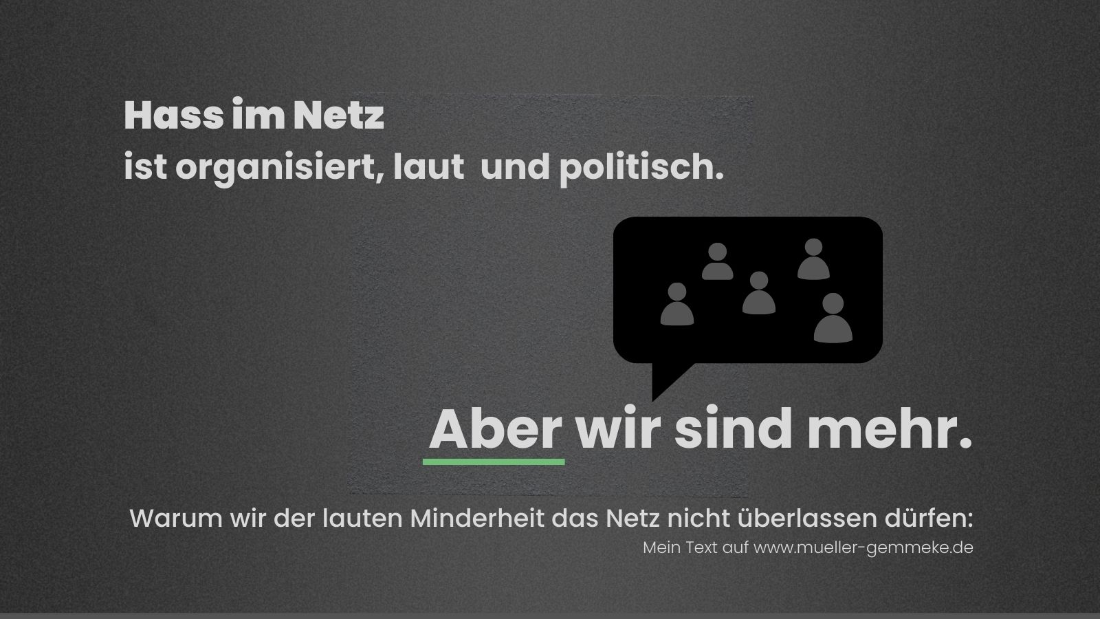 Grafik mit dunklem Hintergrund. Oben steht in großer weißer Schrift: Hass im Netz ist organisiert, laut und politisch. In der Mitte eine schwarze Sprechblase mit stilisierten Personensymbolen. Darunter der Satz: Aber wir sind mehr. Ein grüner Strich betont das Wort wir. Unten der Hinweis: Warum wir der lauten Minderheit das Netz nicht überlassen dürfen – Mein Text auf www.mueller-gemmeke.de.