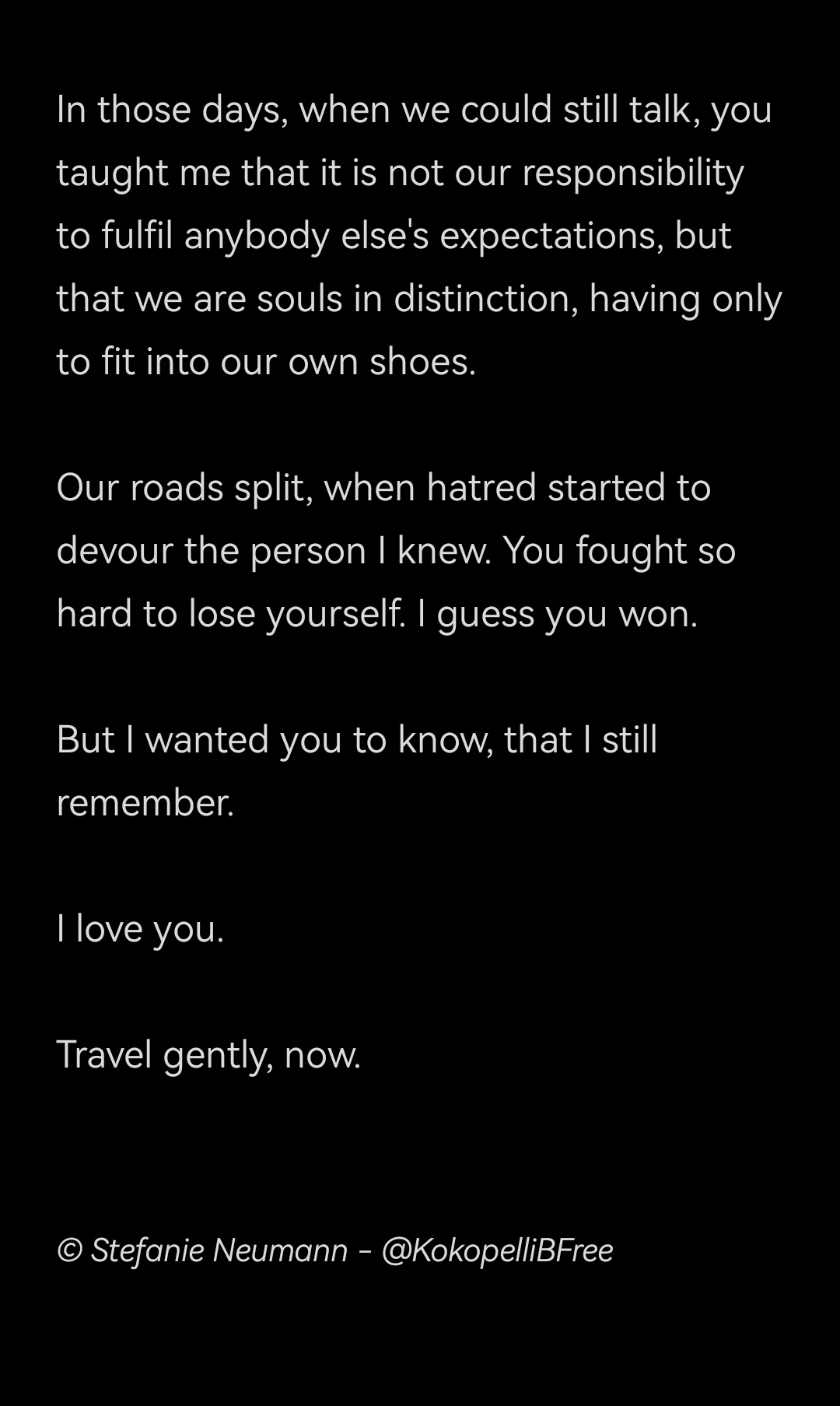 In those days, when we could still talk, you taught me that it is not our responsibility to fulfil anybody else's expectations, but that we are souls in distinction, having only to fit into our own shoes.

Our roads split, when hatred started to devour the person I knew. You fought so hard to lose yourself. I guess you won.

But I wanted you to know, that I still remember.

I love you.

Travel gently, now.


© Stefanie Neumann - @KokopelliBFree