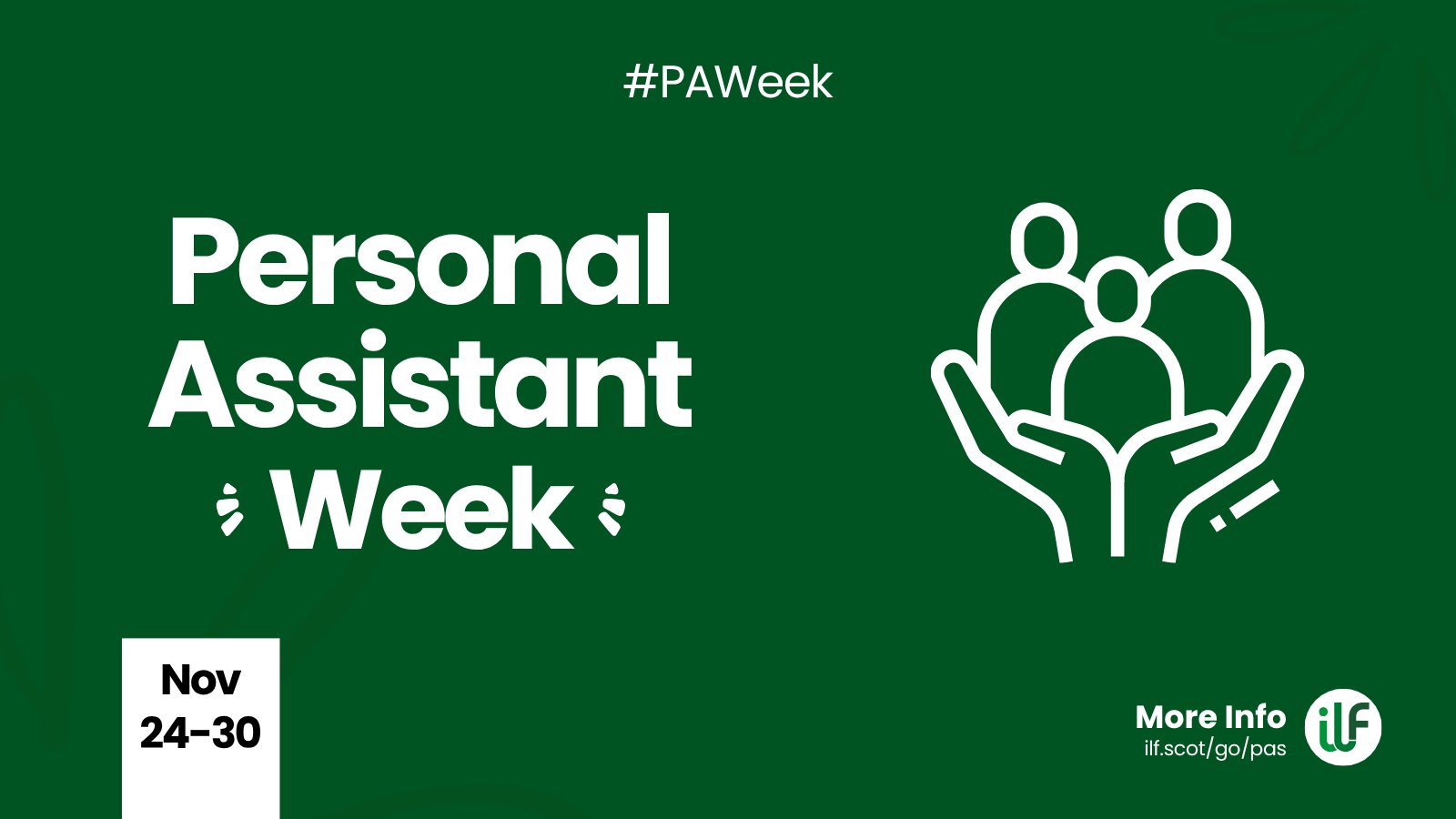 A green graphic. Text reads: Hashtag P A Week. Personal Assistant Week. There’s a flash around the word week. A cartoon graphic of a pair of hands holding up 3 figures. At the bottom sits a ribbon with the words Nov 24 to 30. The ILF logo sits in a circle alongside the words more info and the web address ilf dot scot slash go slash pas.