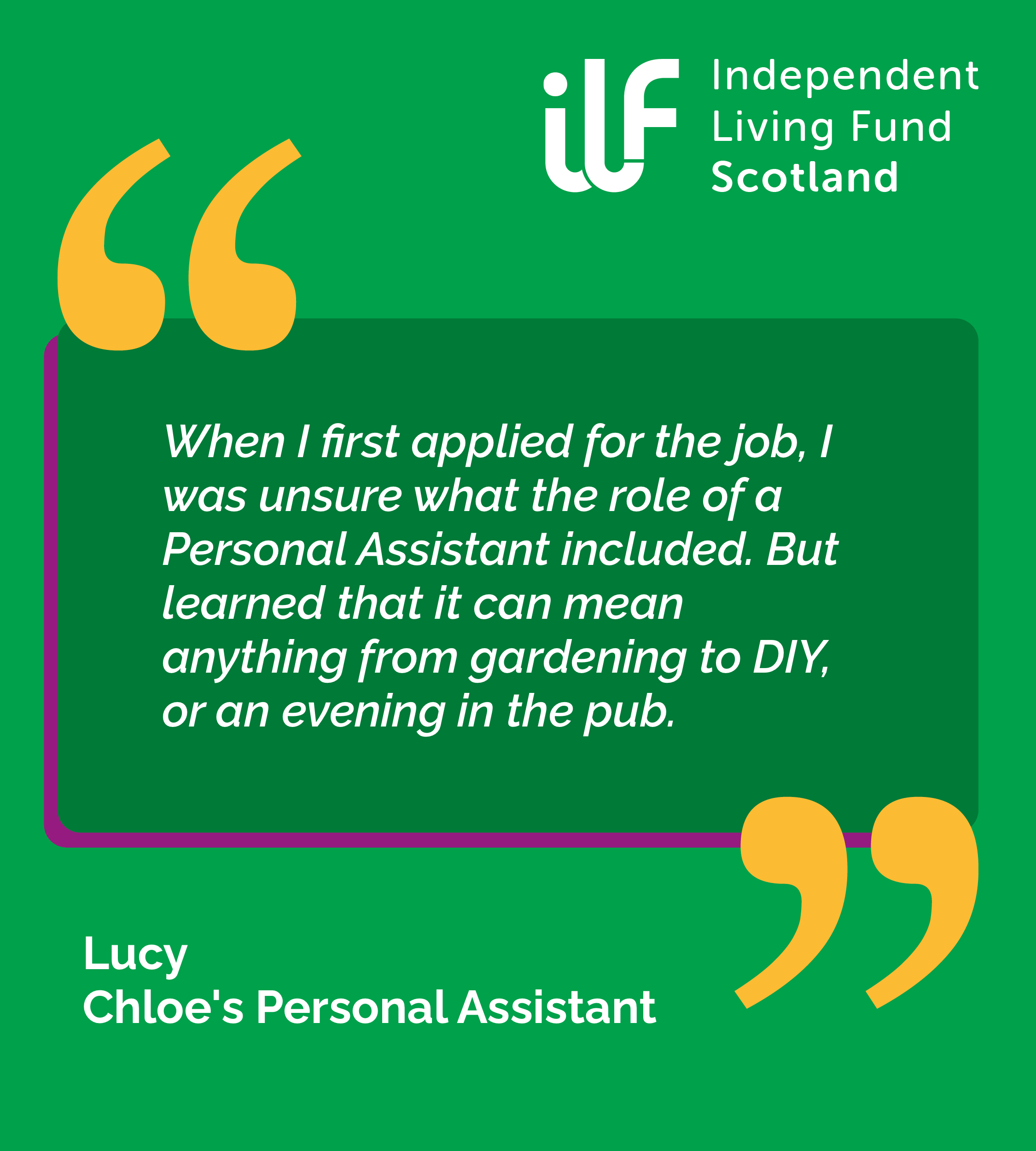A green graphic with big yellow quotation marks. ILF Scotland logo in the top right in white. Text reads: When I first applied for the job, I was unsure what the role of a Personal Assistant included. But learned that it can mean anything from gardening to DIY, or an evening in the pub. Lucy. Chloe's Personal Assistant