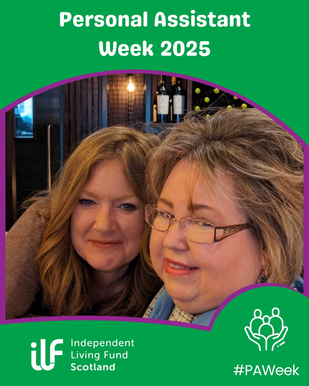 A photograph of two ladies in a wine bar setting. They have their heads together and are smiling at the camera. The image is topped and tailed with a green band. The text reads Personal Assistant Week 2025. The Independent Living Fund Scotland logo is in white in the bottom left while the hashtag P A Week sits in the bottom right under a graphic of three people being held in hands.