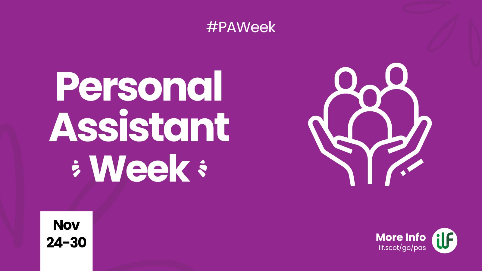 A purple graphic. Text reads: Hashtag P A Week. Personal Assistant Week. There’s a flash around the word week. A cartoon graphic of a pair of hands holding up 3 figures. At the bottom sits a ribbon with the words Nov 24 to 30. The ILF logo sits in a circle alongside the words more info and the web address ilf dot scot slash go slash pas.
