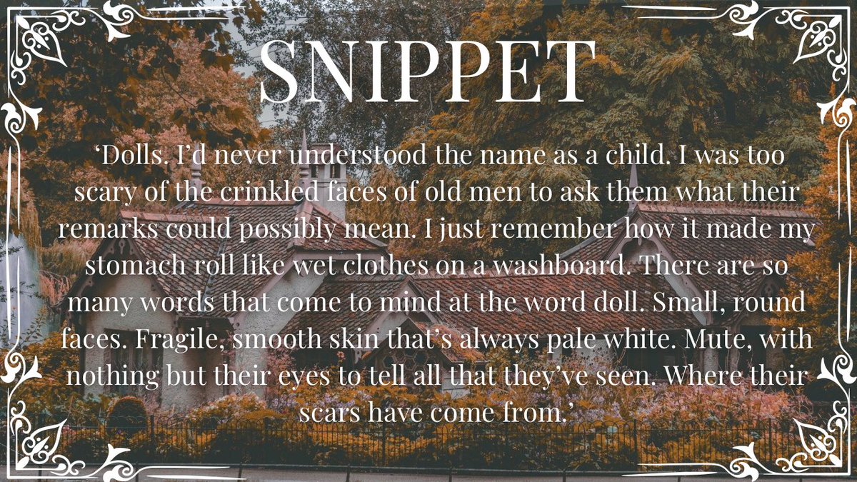 On a charming image of a Victorian-style home with autumn trees:

SNIPPET:  ‘Dolls. I’d never understood the name as a child. I was too scary of the crinkled faces of old men to ask them what their remarks could possibly mean. I just remember how it made my stomach roll like wet clothes on a washboard. There are so many words that come to mind at the word doll. Small, round faces. Fragile, smooth skin that’s always pale white. Mute, with nothing but their eyes to tell all that they’ve seen. Where their scars have come from.’