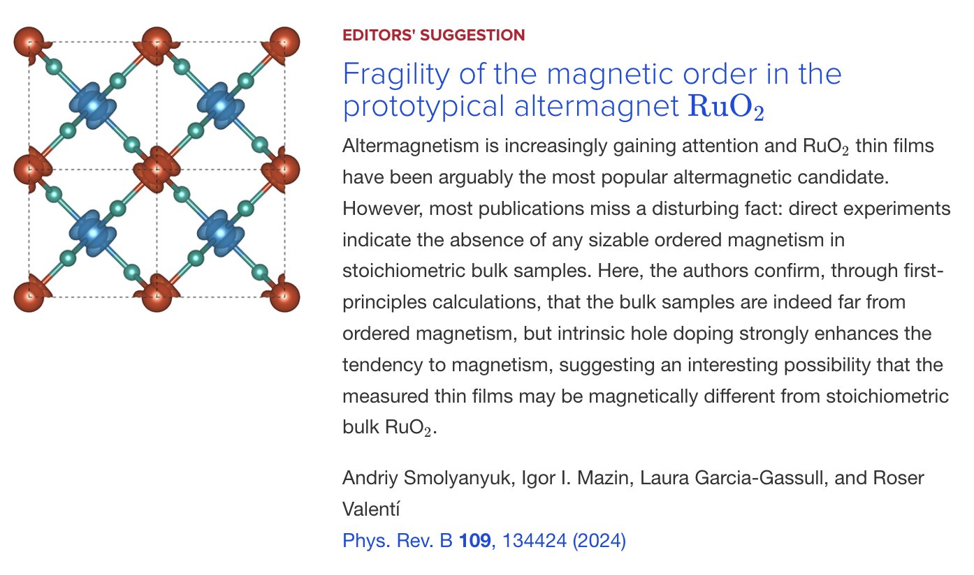 EDITORS' SUGGESTION
Fragility of the magnetic order in the prototypical altermagnet 
RuO
2
Altermagnetism is increasingly gaining attention and RuO
2
 thin films have been arguably the most popular altermagnetic candidate. However, most publications miss a disturbing fact: direct experiments indicate the absence of any sizable ordered magnetism in stoichiometric bulk samples. Here, the authors confirm, through first-principles calculations, that the bulk samples are indeed far from ordered magnetism, but intrinsic hole doping strongly enhances the tendency to magnetism, suggesting an interesting possibility that the measured thin films may be magnetically different from stoichiometric bulk RuO
2
.

Andriy Smolyanyuk, Igor I. Mazin, Laura Garcia-Gassull, and Roser Valentí
Phys. Rev. B 109, 134424 (2024)