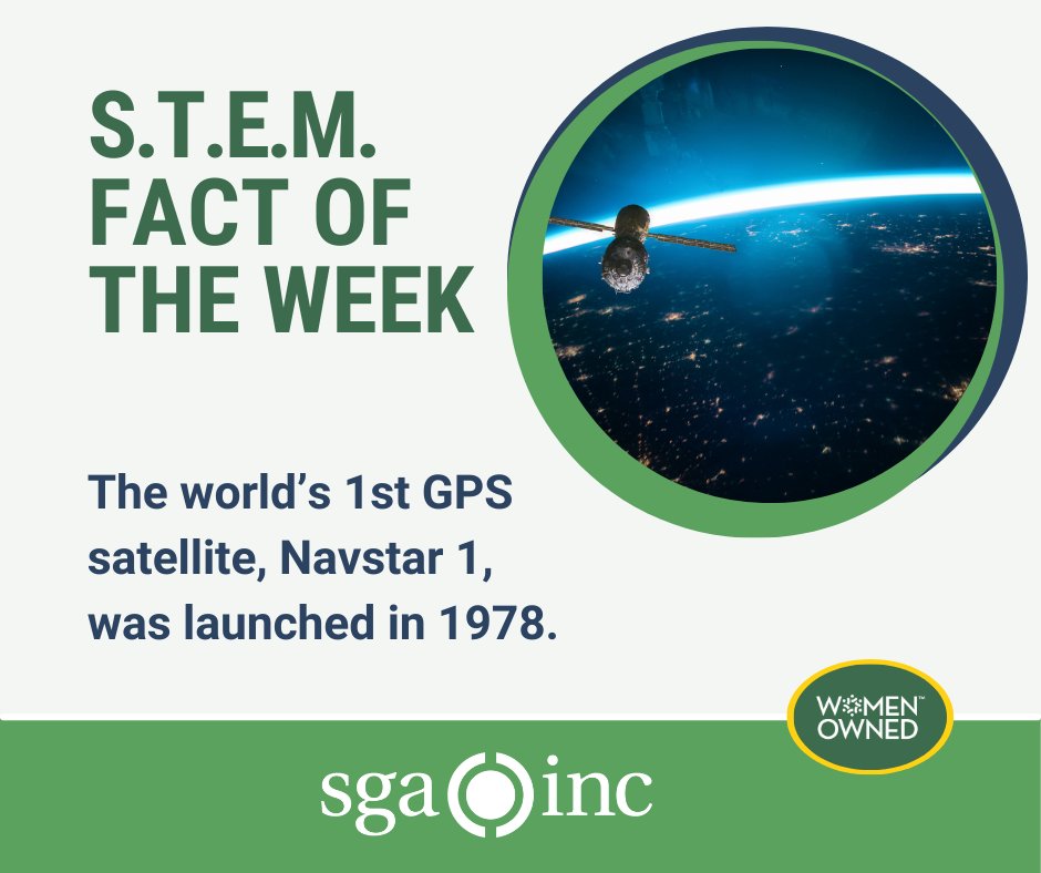 Off-white background with dark green words “S.T.E.M. Fact of the Week” in the top left corner. Then the words “The world’s 1st GPS
satellite, Navstar 1, was launched in 1978.” below in a smaller dark blue font. To the right is a circular image of a satellite in space with earth in the background. At the bottom is a green banner with the SGA logo centered in white plus an oval in dark green overlaying the green banner to the right with the Women Owned badge.
