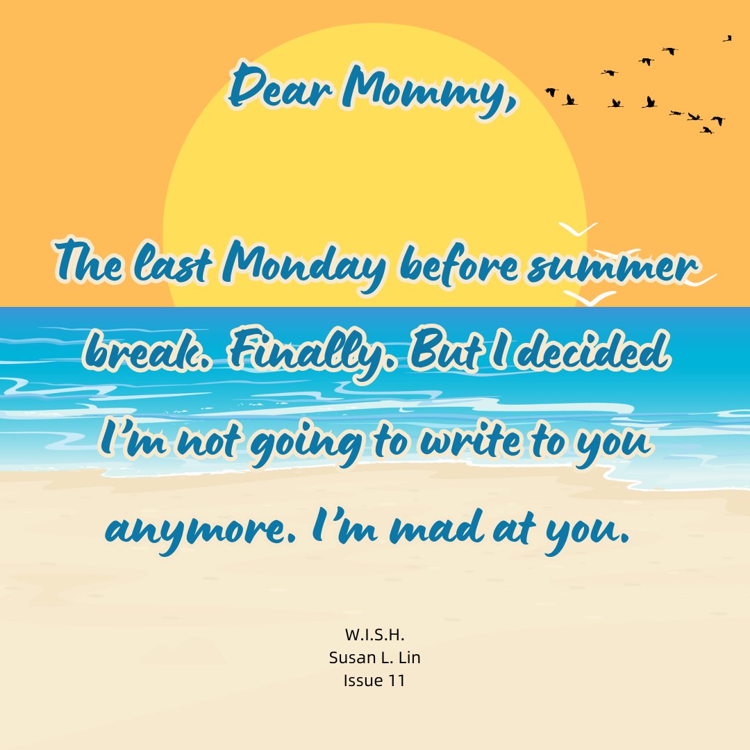 The text reads Dear Mommy,
The last Monday before summer break. Finally. But I decided I’m not going to write to you anymore. I’m mad at you.
W.I.S.H.
Susan L. Lin
Issue 11
Behind the text is a cartoon of the sun setting over a beach. A set of birds fly through the air.