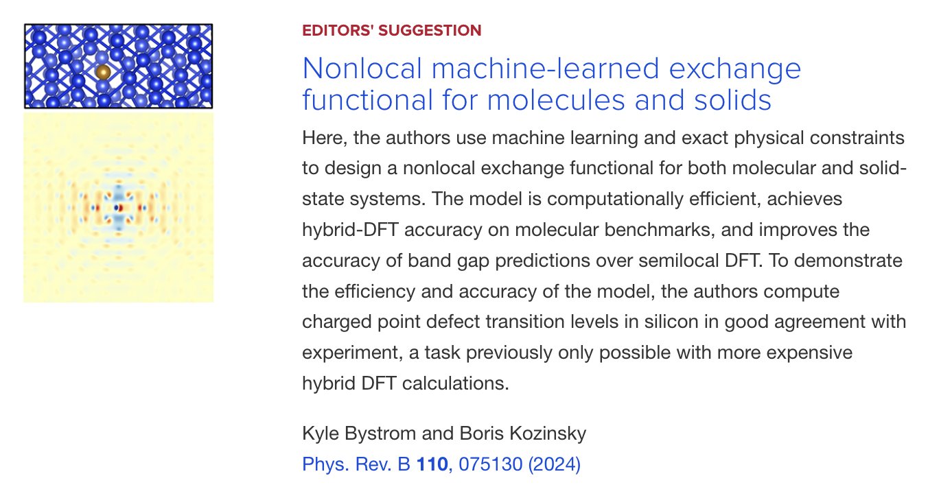 EDITORS' SUGGESTION
Nonlocal machine-learned exchange functional for molecules and solids
Here, the authors use machine learning and exact physical constraints to design a nonlocal exchange functional for both molecular and solid-state systems. The model is computationally efficient, achieves hybrid-DFT accuracy on molecular benchmarks, and improves the accuracy of band gap predictions over semilocal DFT. To demonstrate the efficiency and accuracy of the model, the authors compute charged point defect transition levels in silicon in good agreement with experiment, a task previously only possible with more expensive hybrid DFT calculations.
Kyle Bystrom and Boris Kozinsky
Phys. Rev. B 110, 075130 (2024)
