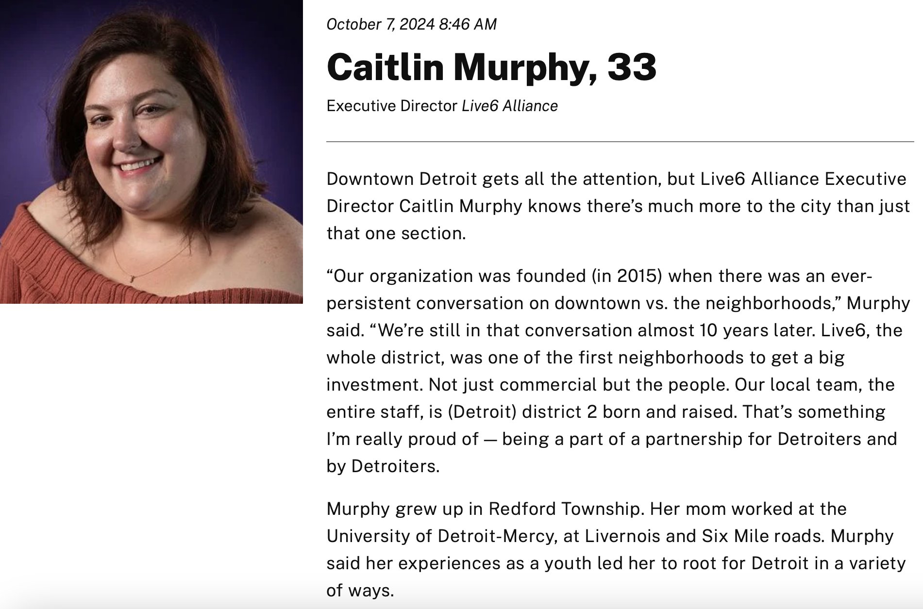 Photo of Caitlin Murphy.

Text reads: Caitlin Murphy, 33, Executive Director, Live6 Alliance.

Downtown Detroit gets all the attention, but Live6 Alliance Executive Director Caitlin Murphy knows there's much more to the city than just that one section.

"Our organization was founded (in 2015) when there was an ever-persistent conversation on downtown vs. the neighborhoods," Murphy said. "We're still in that conversation almost 10 years later. Live6, the whole district, was one of the first neighborhoods to get a big investment. Not just commercial but the people. Our local team, the entire staff, is (Detroit) district 2 born and raised. That's something I'm really proud of - being a part of a partnership for Detroiters and by Detroiters."

Murphy grew up in Redford Township. Her mom worked at the University of Detroit Mercy, at Livernois and Six Mile roads. Murphy said her experience as a youth led her to root for Detroit in a variety of ways.