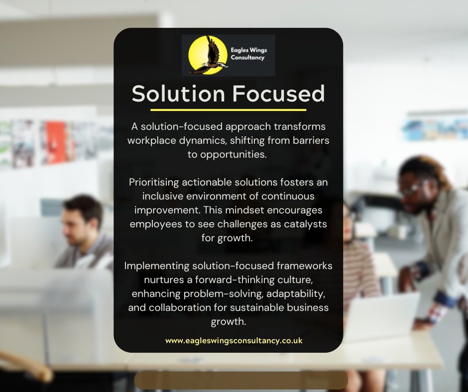 Image reads “Solution Focused. A solution-focused approach transforms workplace dynamics, shifting from barriers to opportunities. Prioritising actionable solutions fosters an inclusive environment of continuous improvement. This mindset encourages employees to see challenges as catalysts for growth. Implementing solution-focused frameworks nurtures a forward-thinking culture, enhancing problem-solving, adaptability, and collaboration for sustainable business growth.” https://www.eagleswingsconsultancy.co.uk