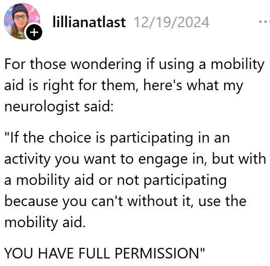 👉My rheumy said the exact same thing and that's one reason why I knew he was the doc for me!

"For those wondering if using a mobility aid is right for them, here's what my neurologist said:
"If the choice is participating in an activity you want to engage in, but with a mobility aid or not participating because you can't without it, use the mobility aid.
YOU HAVE FULL PERMISSION"

Credit: lillianatlast
#DisabilityPrideMonth
#DisabilityAwarenes
#MobilityAidsAreFreedom