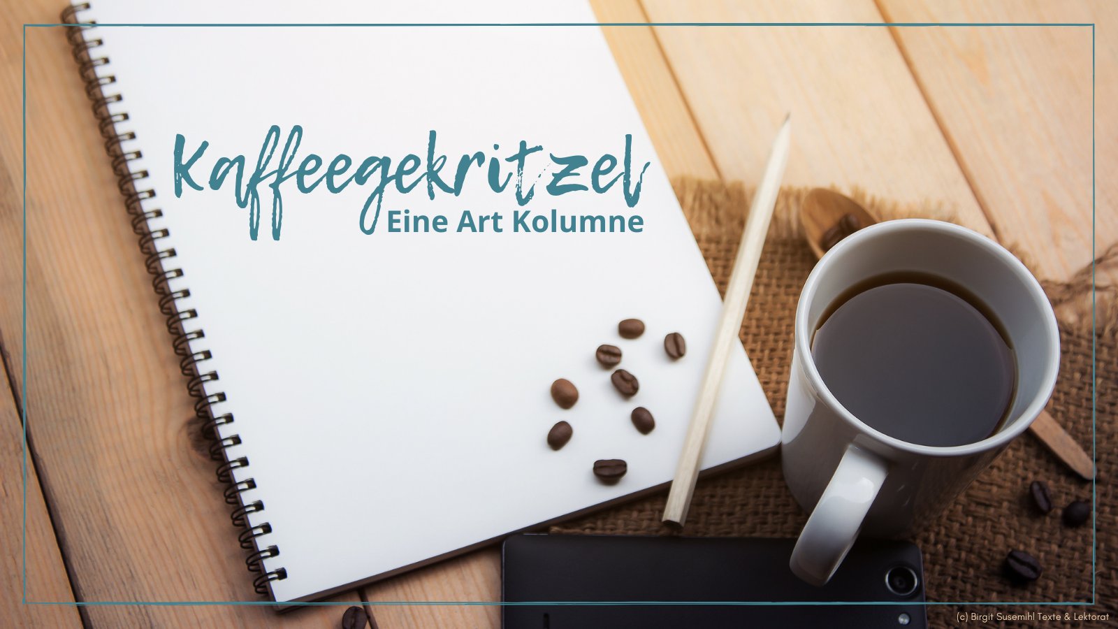 Das Titelbild meiner Kolumne "Kaffeegekritzel": Auf einer Fläche aus hellen, unbehandelten Holzbrettern, die im unteren rechten Viertel mit einem Platzdeckchen aus grob gewebter Jute o. ä. bedeckt ist, liegt ein Notizbuch mit Spiralbindung und darauf ein Bleistift und ein paar Kaffeebohnen. Auf dem Platzdeckchen steht ein weißer, schlichter Kaffeebecher mit schwarzem Kaffee darin, daneben noch ein paar Kaffeebohnen und ein hölzerner Kaffeelöffel. Text in Petrol: "Kaffeegekritzel. Eine Art Kolumne" Das ganze Bild hat ein Stück innerhalb des Randes einen feinen, petrolfarbenen Rahmen. Ganz unten rechts steht in sehr kleiner Schrift: "(c) Birgit Susemihl Texte & Lektorat"