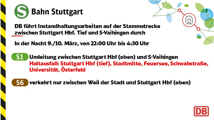 In der Nacht vom 9 auf den 10 März, von 22 Uhr bis 4:30 Uhr, finden Instandhaltungsarbeiten auf der Stammstrecke zwischen Stuttgart Hbf Tief und Vaihingen statt. Die Linie S1 wird in beiden Richtungen zwischen Stuttgart Hbf oben und Vaihingen umgeleitet. Kein Halt in Stuttgart Hbf tief, Stadtmitte, Feuersee, Schwabstraße, 
Universität, Österfeld. Die Linie S6 verkehrt in beiden Richtungen nur zwischen Weil der Stadt und Stuttgart Hautbahnhof oben.