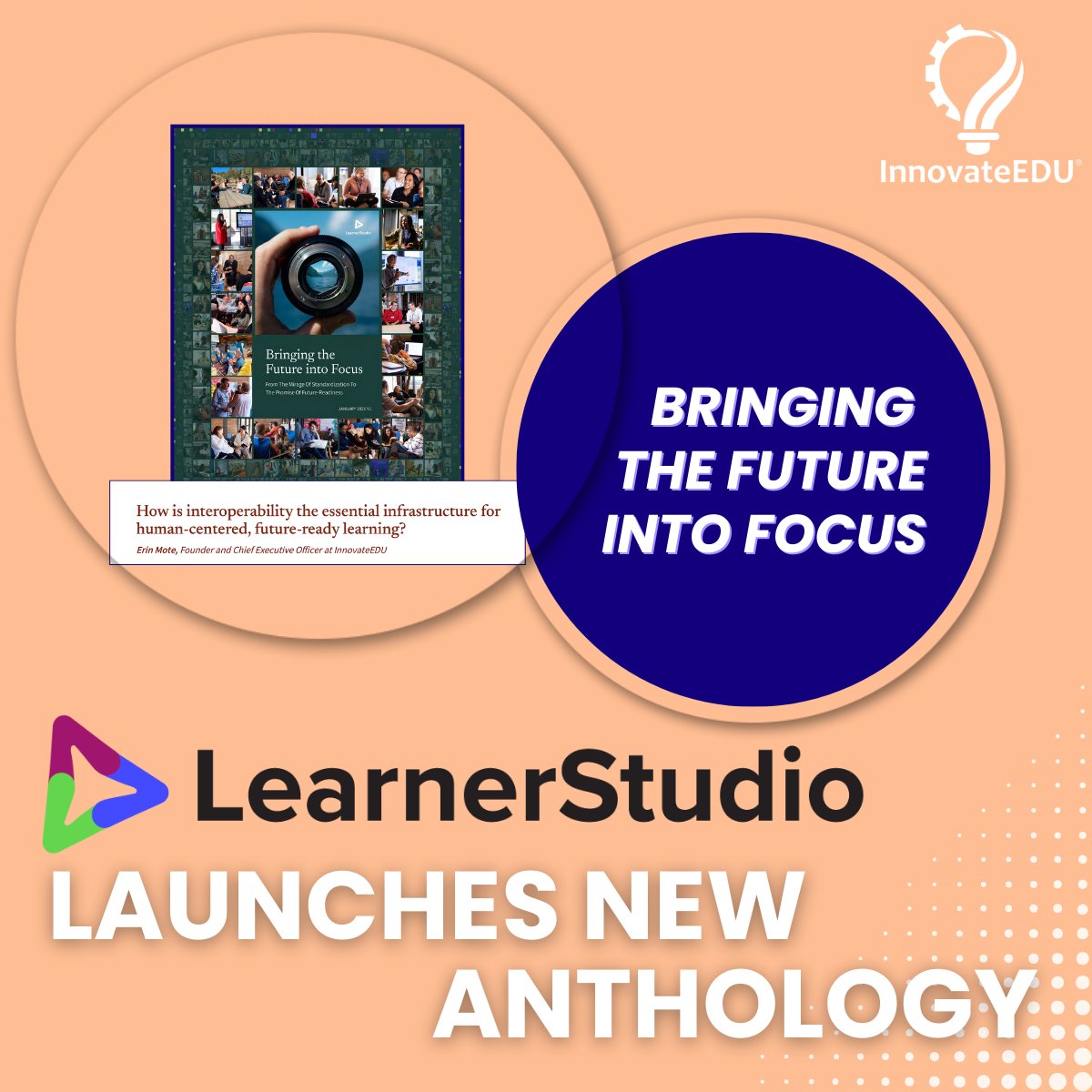 Promo graphic announcing a new publication. The main text at the bottom in large, bold font reads: "LearnerStudio LAUNCHES NEW ANTHOLOGY." The LearnerStudio logo is positioned above the text. In the center, a dark blue circle contains the white italicized text: "BRINGING THE FUTURE INTO FOCUS." To the left of the circle is an image of the anthology cover, which features a close-up of a camera lens surrounded by a collage of photos showing diverse groups of people learning and working together. A small white text box below the cover image says: "How is interoperability the essential infrastructure for human-centered, future-ready learning?" which is the title for Erin Mote's essay. The InnovateEDU logo is in the top right corner against a peach-colored background with a white dot-pattern accent in the bottom right.
