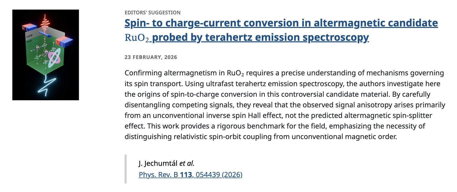 EDITORS' SUGGESTION
Spin- to charge-current conversion in altermagnetic candidate RuO2 probed by terahertz emission spectroscopy
23 February, 2026
Confirming altermagnetism in RuO2 requires a precise understanding of mechanisms governing its spin transport. Using ultrafast terahertz emission spectroscopy, the authors investigate here the origins of spin-to-charge conversion in this controversial candidate material. By carefully disentangling competing signals, they reveal that the observed signal anisotropy arises primarily from an unconventional inverse spin Hall effect, not the predicted altermagnetic spin-splitter effect. This work provides a rigorous benchmark for the field, emphasizing the necessity of distinguishing relativistic spin-orbit coupling from unconventional magnetic order.

J. Jechumtál et al.
Phys. Rev. B 113, 054439 (2026)