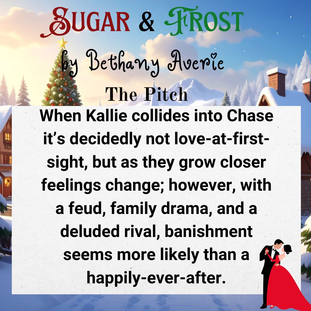 In the background is a village covered in snow with a Christmas tree in it. Off to one side in the front is a guy and a girl in formal attire dancing. At the top of the image the text reads: SUGAR & FROST by Bethany Averie The Pitch. Below the text is a white square. Text inside the white square reads: When Kallie collides into Chase it's decidedly not love-at-first-sight, but as they grow closer feelings change; however, with a feud, family drama, and a deluded rival, banishment seems more likely than a happily-ever-after.
