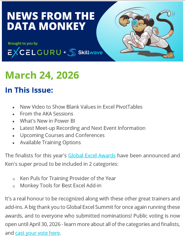 News From the Data Monkey
Brought to you by Excelguru and Skillwave Training
(Image of a cyborg monkey in a superhero type crouch)
March 24, 2026
In This Issue:
• New Video to Show Blank Values in Excel PivotTables
• From the AKA Sessions
• What's New in Power BI
• Latest Meet-up Recording and Next Event Information
• Upcoming Courses and Conferences
• Available Training Options
The finalists for this year's Global Excel Awards have been announced and Ken's super proud to be included in 2 categories:
o Ken Puls for Training Provider of the Year
o Monkey Tools for Best Excel Add-in
It's a real honour to be recognized along with these other great trainers and add-ins. A big thank you to Global Excel Summit for once again running these awards, and to everyone who submitted nominations! Public voting is now open until April 30, 2026 - learn more about all of the categories and finalists, and cast your vote here: https://globalexcelsummit.typeform.com/to/thGGWX91