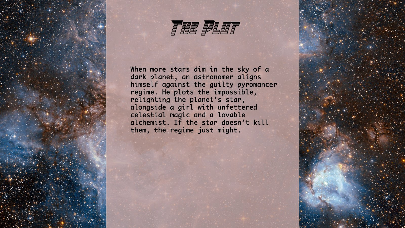 Background image is of stars against a black, blue, and orange space courtesy of the Webb telescope. The slide is titled, “The Plot.” Text reads: When more stars dim in the sky of a dark planet, an astronomer aligns himself against the guilty pyromancer regime. He plots the impossible, relighting the planet's start alongside a girl with unfettered celestial magic and a lovable alchemist. If the star doesn't kill them, the regime just might.
