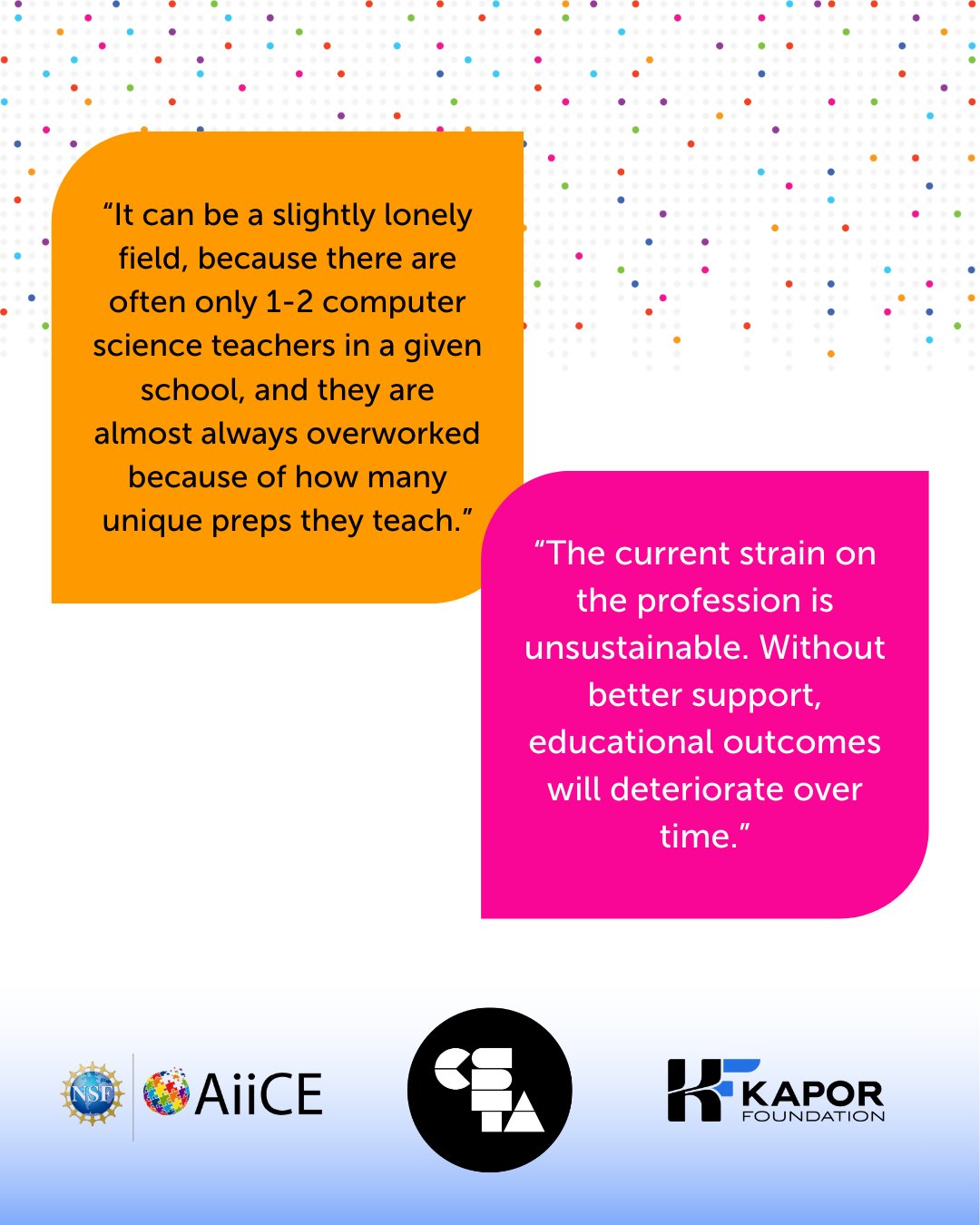Quote 1: “It can be a slightly lonely field, because there are often only 1-2 computer science teachers in a given school, and they are almost always overworked because of how many unique preps they teach.” Quote 2: “The current strain on the profession is unsustainable. Without better support, educational outcomes will deteriorate over time.”