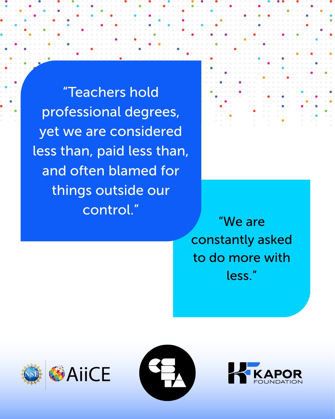 Quote 1: “Teachers hold professional degrees, yet we are considered less than, paid less than, and often blamed for things outside our control.” Quote 2: “We are constantly asked to do more with less.”
