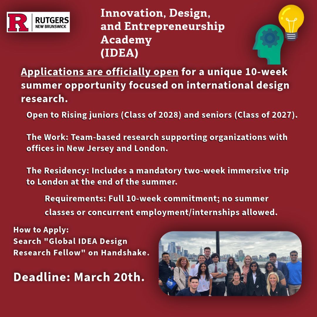 Flyer for the Rutgers IDEA summer research fellowship. A dark red graphic with a group photo of students and icons of a lightbulb and gears.
Key Details:
Program: 10-week international design research with a two-week trip to London.
Eligibility: Rising juniors (Class of 2028) and seniors (Class of 2027).
Commitment: Full-time; no summer classes or other jobs allowed.
How to Apply: Search "Global IDEA Design Research Fellow" on Handshake.
Deadline: March 20th.