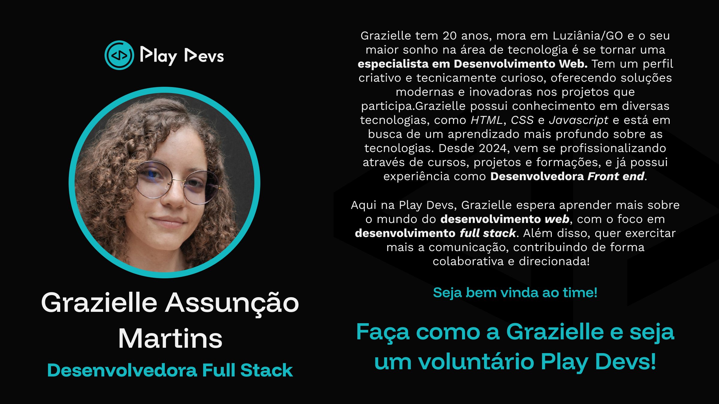 Arte institucional da Play Devs com fundo preto e detalhes em azul turquesa. À esquerda, há uma foto de uma jovem sorrindo, com cabelo cacheado e óculos, dentro de um círculo com borda azul. Abaixo da imagem está o nome “Grazielle Assunção Martins” e o título “Desenvolvedora Full Stack”.
À direita, há um texto apresentando Grazielle: ela tem 20 anos, mora em Luziânia/GO, tem como objetivo se tornar especialista em desenvolvimento web e possui conhecimentos em HTML, CSS e JavaScript, além de experiência como desenvolvedora front-end. O texto também destaca seu perfil criativo, curioso e colaborativo, e seu interesse em evoluir para o desenvolvimento full stack.
Na parte inferior, aparecem as frases: “Seja bem-vinda ao time!” e “Faça como a Grazielle e seja um voluntário Play Devs!”.