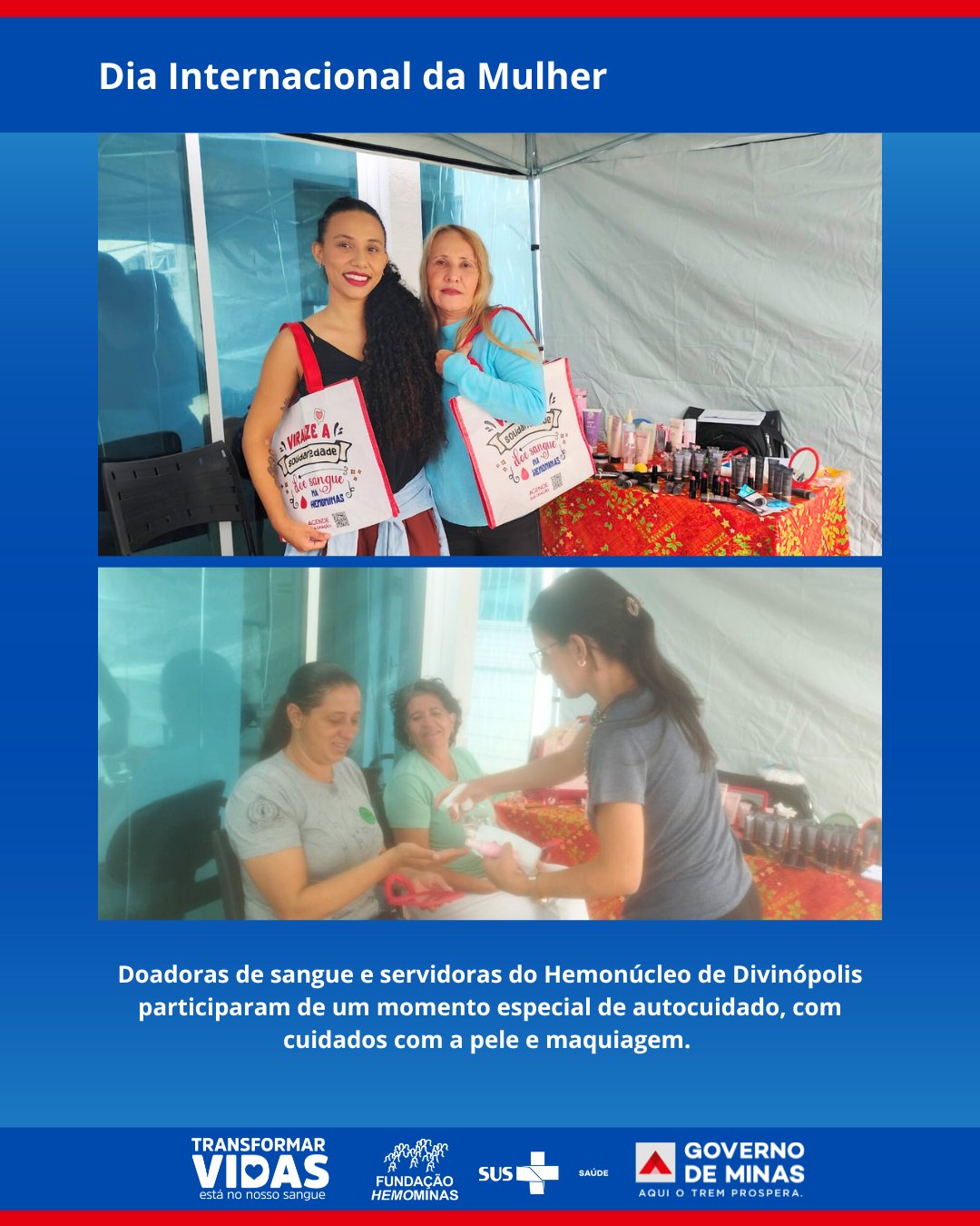 Arte institucional com fundo azul e o título “Dia Internacional da Mulher” na parte superior.
A imagem é composta por duas fotografias.
Na primeira, aparecem duas mulheres adultas posando lado a lado e sorrindo. Elas estão em um ambiente coberto por uma tenda branca. Ambas seguram sacolas personalizadas, e ao lado há uma mesa com produtos de maquiagem e cuidados com a pele, como frascos, pincéis e cosméticos organizados sobre uma toalha colorida.
Na segunda foto, uma mulher em pé aplica ou entrega um produto de cuidados com a pele para outra mulher sentada. Ao lado, outra participante observa a cena sorrindo. Todas estão em um ambiente semelhante ao da primeira imagem, com mesa de produtos ao fundo, reforçando o momento de autocuidado e interação.
Na parte inferior da arte há um texto informando que doadoras de sangue e servidoras do Hemonúcleo de Divinópolis participaram de um momento especial de autocuidado, com cuidados com a pele e maquiagem.