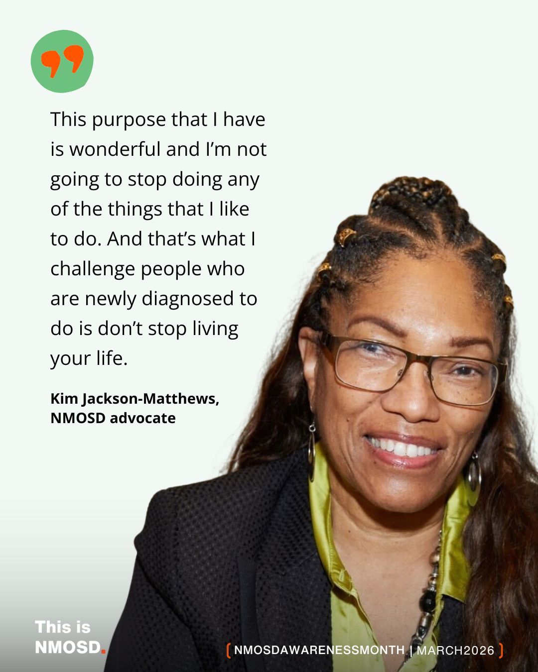 The image features a woman smiling and wearing glasses, with braided hair styled with beads. She's dressed in a black jacket and a green shirt. Beside her, there is a motivational message:
"This purpose that I have is wonderful and I’m not going to stop doing any of the things that I like to do. And that’s what I challenge people who are newly diagnosed to do is don’t stop living your life."
It is attributed to Kim Jackson-Matthews, an NMOSD advocate. The image is associated with NMOSD Awareness Month in March 2026. The bottom left corner has the text "This is NMOSD."