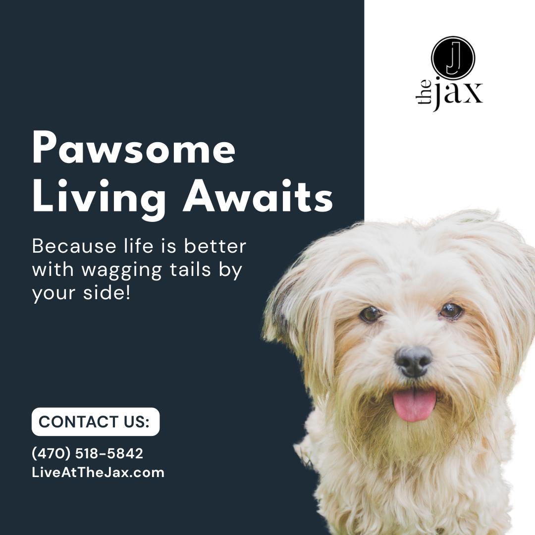 Pawsome Living Awaits - Because life is better with wagging tails by your side! - Contact Us: - (470) 518-5842 - LiveAtTheJax.com