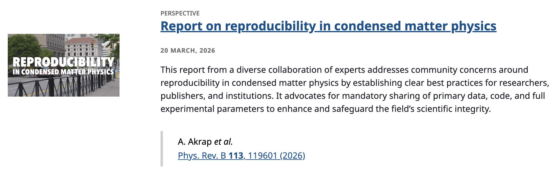 PERSPECTIVE
Report on reproducibility in condensed matter physics
20 March, 2026
This report from a diverse collaboration of experts addresses community concerns around reproducibility in condensed matter physics by establishing clear best practices for researchers, publishers, and institutions. It advocates for mandatory sharing of primary data, code, and full experimental parameters to enhance and safeguard the field’s scientific integrity.
A. Akrap et al.
Phys. Rev. B 113, 119601 (2026)