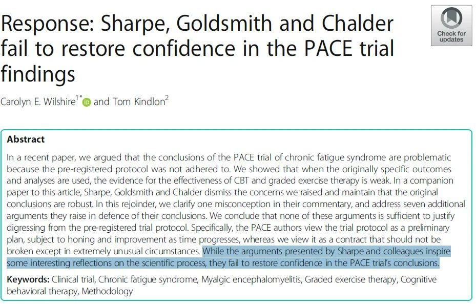 Correspondence
Open access
Published: 26 March 2019
Response: Sharpe, Goldsmith and Chalder fail to restore confidence in the PACE trial findings
Carolyn E. Wilshire & Tom Kindlon
BMC Psychology volume 7, Article number: 19 (2019) Cite this article
A Research article to this article was published on 22 March 2018
Abstract
In a recent paper, we argued that the conclusions of the PACE trial of chronic fatigue syndrome are problematic because the pre-registered protocol was not adhered to. We showed that when the originally specific outcomes and analyses are used, the evidence for the effectiveness of CBT and graded exercise therapy is weak. In a companion paper to this article, Sharpe, Goldsmith and Chalder dismiss the concerns we raised and maintain that the original conclusions are robust. In this rejoinder, we clarify one misconception in their commentary, and address seven additional arguments they raise in defence of their conclusions. We conclude that none of these arguments is