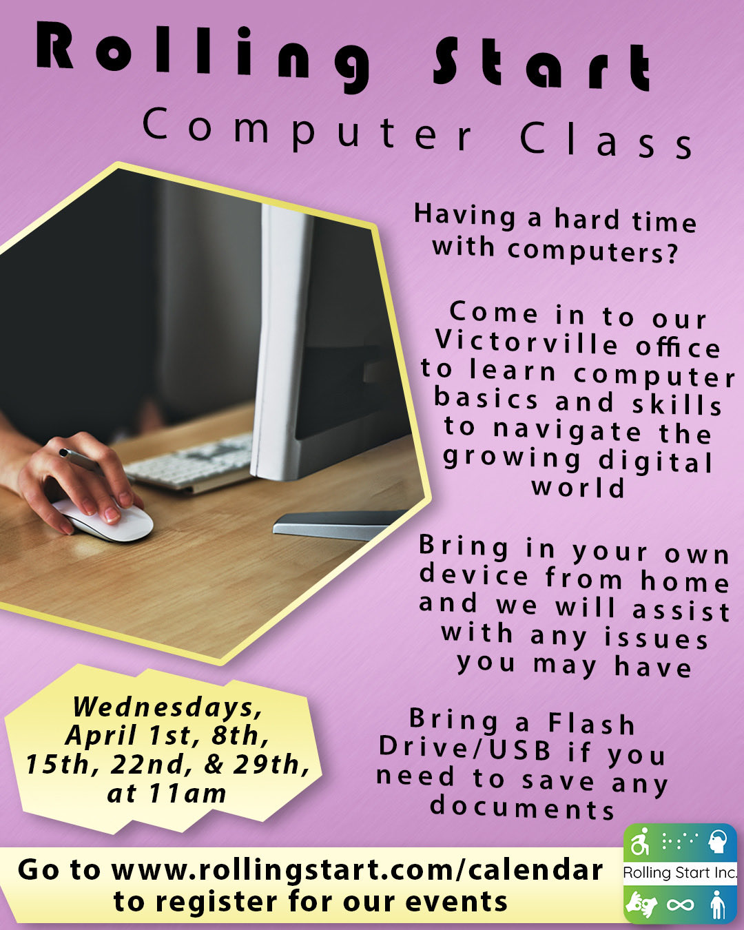 A flyer for "Rolling Start Computer Class" on a pink gradient background. A photo in the upper left shows a person using a computer mouse. The text on the flyer reads: "Having a hard time with computers? Come in to our Victorville office to learn computer basics and skills to navigate the growing digital world. Bring in your own device from home and we will assist with any issues you may have. Bring a Flash Drive/USB if you need to save any documents. "Highlighted in a yellow badge: "Wednesdays, April 1st, 8th,15th, 22nd, & 29th, at 11am" Bottom banner reads: "Go to www.rollingstart.com/calendar to register to our events "In the lower right corner is the Rolling Start Inc. logo with icons representing accessibility and technology.