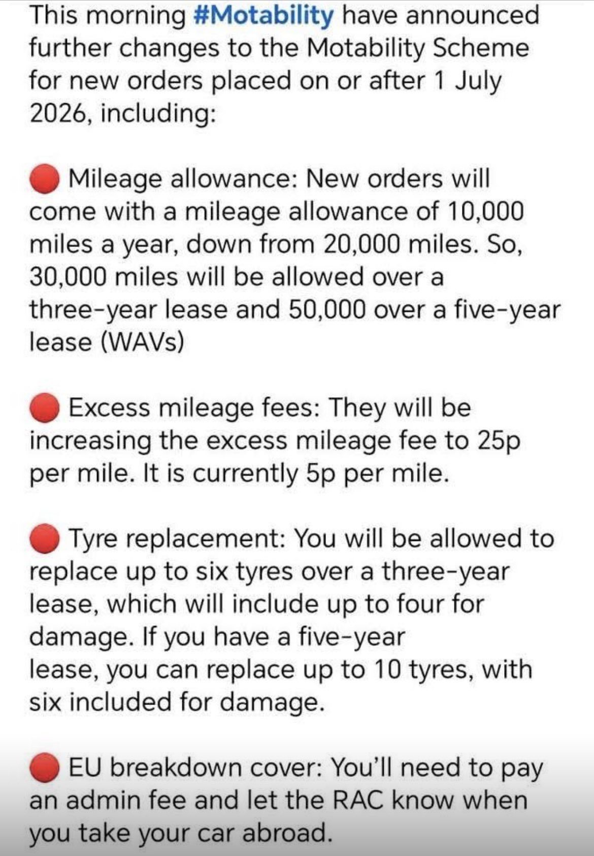 Image is on white background with black text each paragraph begins with a red dot to emphasise each section
Text says: This morning Motability have announced further changes to the Motability Scheme for new orders placed on or after 1st July 2026 including
*mileage allowance new orders come with a mileage allowance of 10,000 miles a year down from 20,000 miles. So, 30,000 miles will be allowed over a 3 year lease and 50,000 over a 5 year lease (WAVs)
*Excess mileage fees. They will be increasing the excess mileage fee to 25p per mile. It’s currently 5p per mile
*Tyre replacement You will be allowed to replace up to six tyres over a three year lease. Which will include up to four for damage. If you have a five year lease you can replace up to 10 tyres with six included for damage
* EU breakdown cover. You’ll need to pay an admin fee and let the RAC know when you take your car abroad