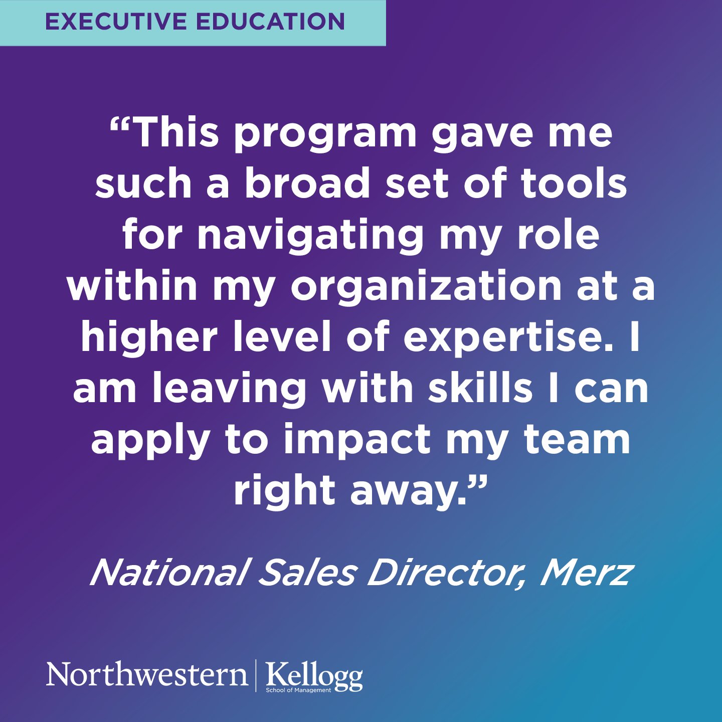 Image: A purple and blue gradient background overlayed with a quote in bold white text .

Image Text: “This program gave me such a broad set of tools for navigating my role within my organization at a higher level of expertise. I am leaving with skills I can apply to impact my team right away.”
National Sales Director, Merz.

Northwestern Kellogg Executive Education.