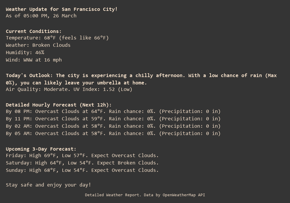 Weather Update for San Francisco City!
As of 05:00 PM, 26 March

Current Conditions:
Temperature: 68°F (feels like 66°F)
Weather: Broken Clouds
Humidity: 46%
Wind: WNW at 16 mph

Today's Outlook: The city is experiencing a chilly afternoon. With a low chance of rain (Max 0%), you can likely leave your umbrella at home.
Air Quality: Moderate. UV Index: 1.52 (Low)

Detailed Hourly Forecast (Next 12h):
By 08 PM: Overcast Clouds at 64°F. Rain chance: 0%. (Precipitation: 0 in)
By 11 PM: Overcast Clouds at 59°F. Rain chance: 0%. (Precipitation: 0 in)
By 02 AM: Overcast Clouds at 58°F. Rain chance: 0%. (Precipitation: 0 in)
By 05 AM: Overcast Clouds at 58°F. Rain chance: 0%. (Precipitation: 0 in)

Upcoming 3-Day Forecast:
Friday: High 69°F, Low 57°F. Expect Overcast Clouds.
Saturday: High 64°F, Low 54°F. Expect Broken Clouds.
Sunday: High 68°F, Low 54°F. Expect Overcast Clouds.

Stay safe and enjoy your day!