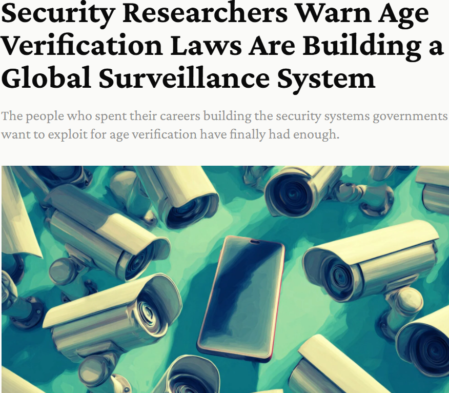 Security Researchers Warn Age
erification Laws Are Building a
Global Surveillance System
The people who spent their careers building the security systems governments
want to exploit for age verification have finally had enough.