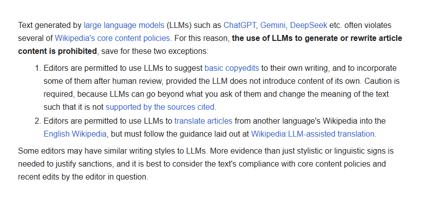 Text generated by large language models (LLMs) such as ChatGPT, Gemini, DeepSeek etc. often violates several of Wikipedia's core content policies. For this reason, the use of LLMs to generate or rewrite article content is prohibited, save for these two exceptions:
1. Editors are permitted to use LLMs to suggest basic copyedits to their own writing, and to incorporate some of them after human review, provided the LLM does not introduce content of its own. Caution is required, because LLMs can go beyond what you ask of them and change the meaning of the text such that it is not supported by the sources cited.
2. Editors are permitted to use LLMs to translate articles from another language's Wikipedia into the English Wikipedia, but must follow the guidance laid out at Wikipedia:LLM-assisted translation.
Some editors may have similar writing styles to LLMs. More evidence than just stylistic or linguistic signs is needed to justify sanctions …