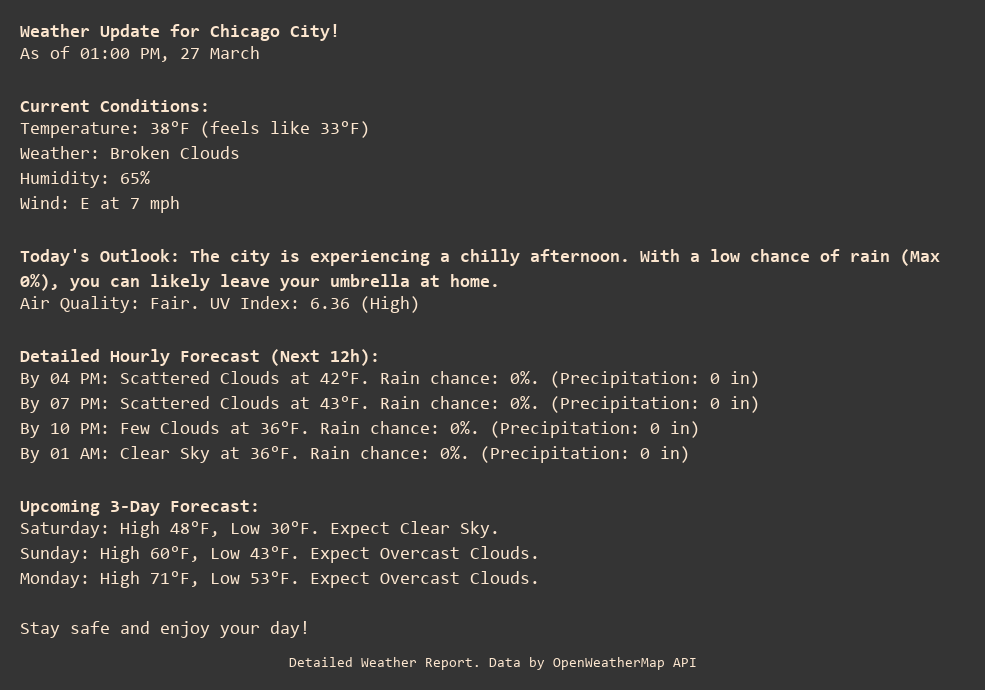 Weather Update for Chicago City!
As of 01:00 PM, 27 March

Current Conditions:
Temperature: 38°F (feels like 33°F)
Weather: Broken Clouds
Humidity: 65%
Wind: E at 7 mph

Today's Outlook: The city is experiencing a chilly afternoon. With a low chance of rain (Max 0%), you can likely leave your umbrella at home.
Air Quality: Fair. UV Index: 6.36 (High)

Detailed Hourly Forecast (Next 12h):
By 04 PM: Scattered Clouds at 42°F. Rain chance: 0%. (Precipitation: 0 in)
By 07 PM: Scattered Clouds at 43°F. Rain chance: 0%. (Precipitation: 0 in)
By 10 PM: Few Clouds at 36°F. Rain chance: 0%. (Precipitation: 0 in)
By 01 AM: Clear Sky at 36°F. Rain chance: 0%. (Precipitation: 0 in)

Upcoming 3-Day Forecast:
Saturday: High 48°F, Low 30°F. Expect Clear Sky.
Sunday: High 60°F, Low 43°F. Expect Overcast Clouds.
Monday: High 71°F, Low 53°F. Expect Overcast Clouds.

Stay safe and enjoy your day!