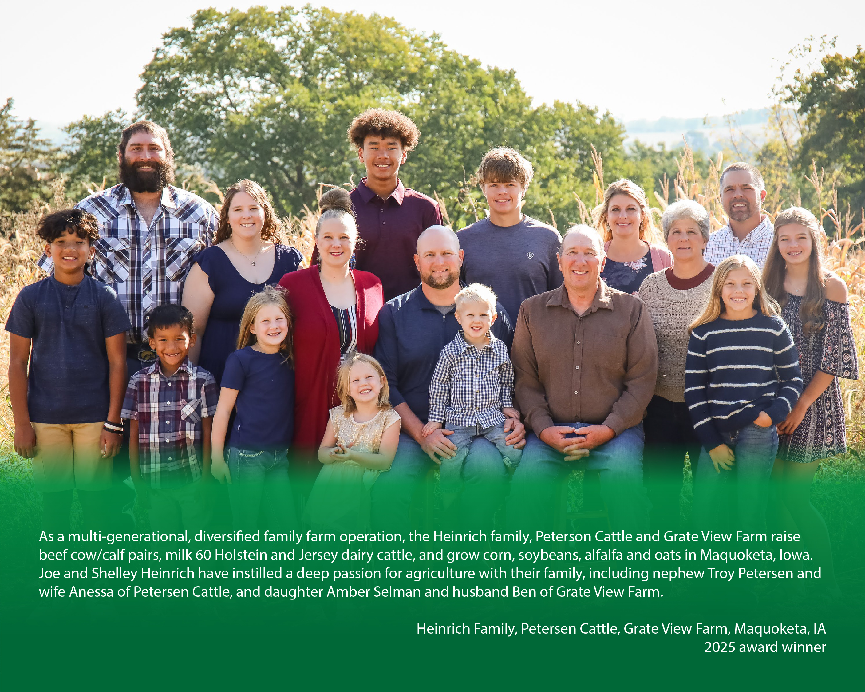 Family posing for a photo on their farm with a caption below reading, "As a multi-generational, diversified family farm operation, the Heinrich family, Peterson Cattle and Grate View Farm raise beef cow/calf pairs, milk 60 Holstein and Jersey dairy cattle, and grow corn, soybeans, alfalfa and oats in Maquoketa, Iowa. Joe and Shelley Heinrich have instilled a deep passion for agriculture with their family, including nephew Troy Petersen and wife Anessa of Petersen Cattle, and daughter Amber Selman and husband Ben of Grate View Farm.

Heinrich Family, Petersen Cattle, Grate View Farm, Maquoketa, IA"


2025 award winner