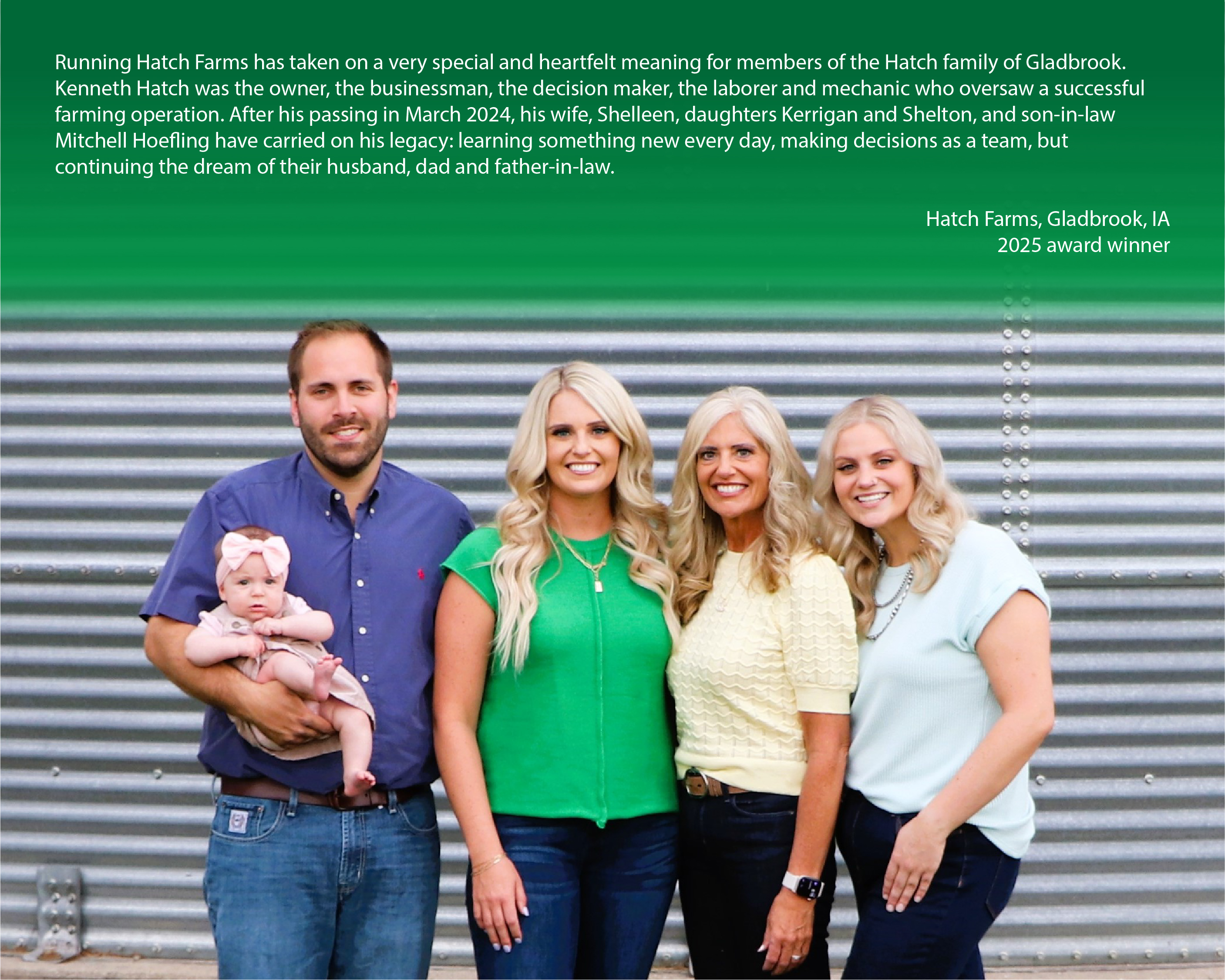 Family posing for a photo on their farm with a caption above reading, "Running Hatch Farms has taken on a very special and heartfelt meaning for members of the Hatch family of Gladbrook. Kenneth Hatch was the owner, the businessman, the decision maker, the laborer and mechanic who oversaw a successful farming operation. After his passing in March 2024, his wife, Shelleen, daughters Kerrigan and Shelton, and son-in-law Mitchell Hoefling have carried on his legacy: learning something new every day, making decisions as a team, but continuing the dream of their husband, dad and father-in-law. Hatch Farms, Gladbrook, IA"


2025 award winner