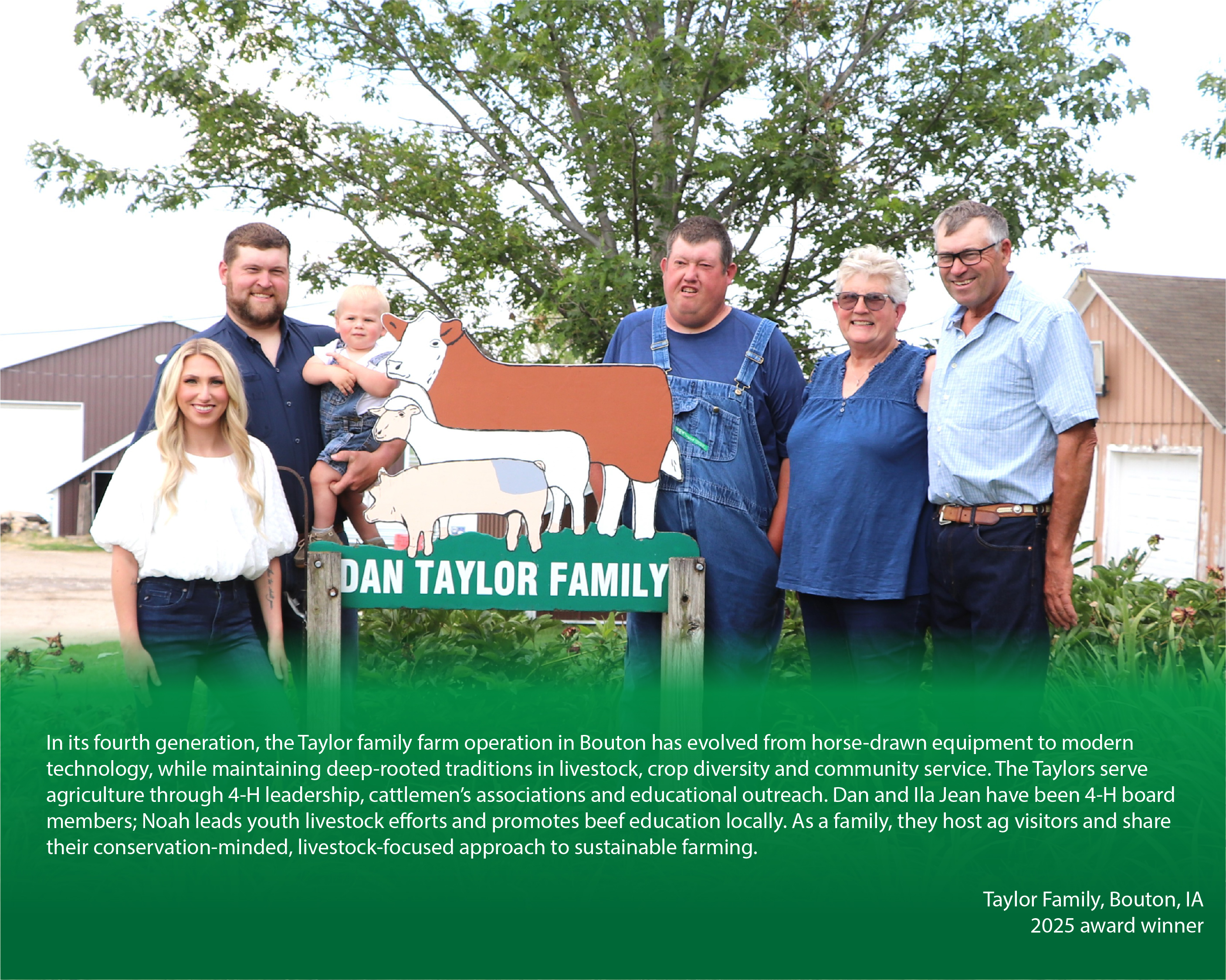 Family posing for a photo on their farm with a caption below reading, "In its fourth generation, the Taylor family farm operation in Bouton has evolved from horse-drawn equipment to modern technology, while maintaining deep-rooted traditions in livestock, crop diversity and community service. The Taylors serve agriculture through 4-H leadership, cattlemen’s associations and educational outreach. Dan and Ila Jean have been 4-H board members; Noah leads youth livestock efforts and promotes beef education locally. As a family, they host ag visitors and share their conservation-minded, livestock-focused approach to sustainable farming.

Taylor Family, Bouton, IA

2025 award winner"