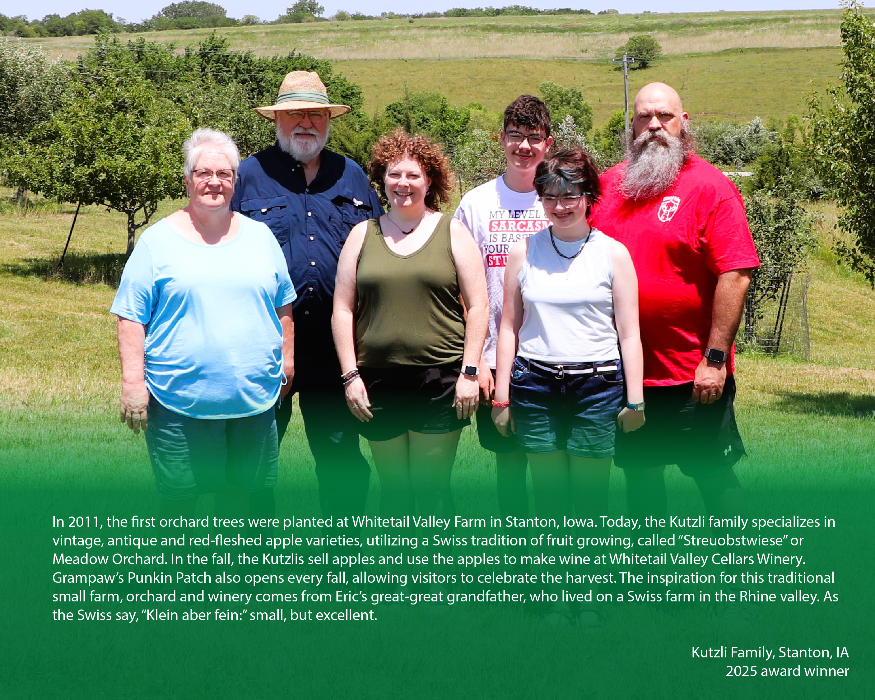 Family posing for a photo on their farm with a caption below reading, "In 2011, the first orchard trees were planted at Whitetail Valley Farm in Stanton, Iowa. Today, the Kutzli family specializes in vintage, antique and red-fleshed apple varieties, utilizing a Swiss tradition of fruit growing, called “Streuobstwiese” or Meadow Orchard. In the fall, the Kutzlis sell apples and use the apples to make wine at Whitetail Valley Cellars Winery. Grampaw’s Punkin Patch also opens every fall, allowing visitors to celebrate the harvest. The inspiration for this traditional small farm, orchard and winery comes from Eric’s great-great grandfather, who lived on a Swiss farm in the Rhine valley. As the Swiss say, “Klein aber fein:” small, but excellent.

Kutzli Family, Stanton, IA

2025 award winner"