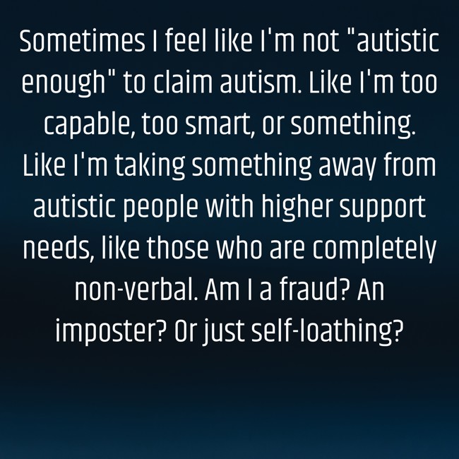 Sometimes I feel like I'm not "autistic enough" to claim autism. Like I'm too capable, too smart, or something. Like I'm taking something away from autistic people with higher support needs, like those who are completely non-verbal. Am I a fraud? An imposter? Or just self-loathing?