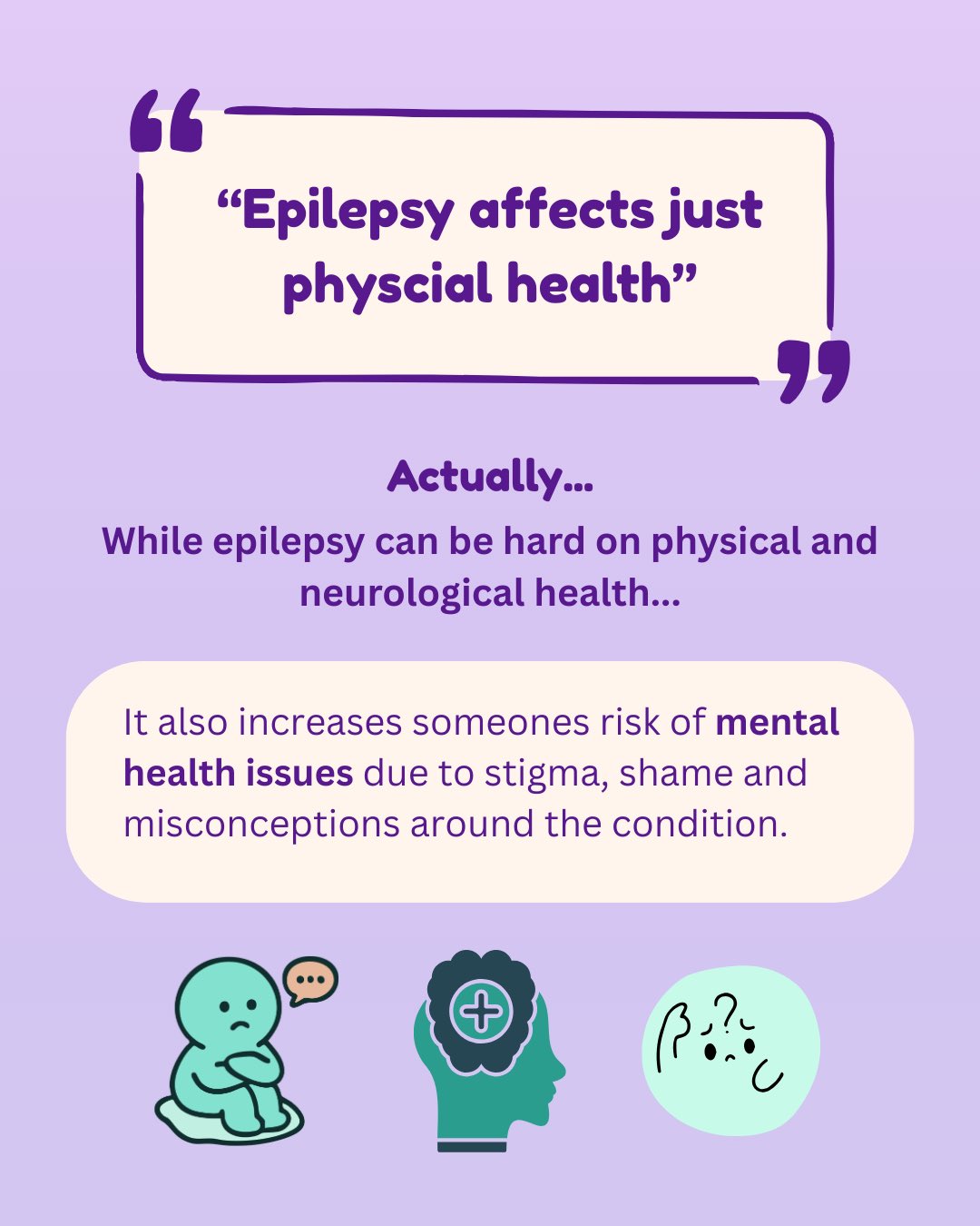 Quote saying ‘Epilepsy affects just physical health.’ Discusses how whilst it can be hard on physical and neurological health, it can also increase someone's risk of mental health issues. Small icons in teal indicating worry and concern.