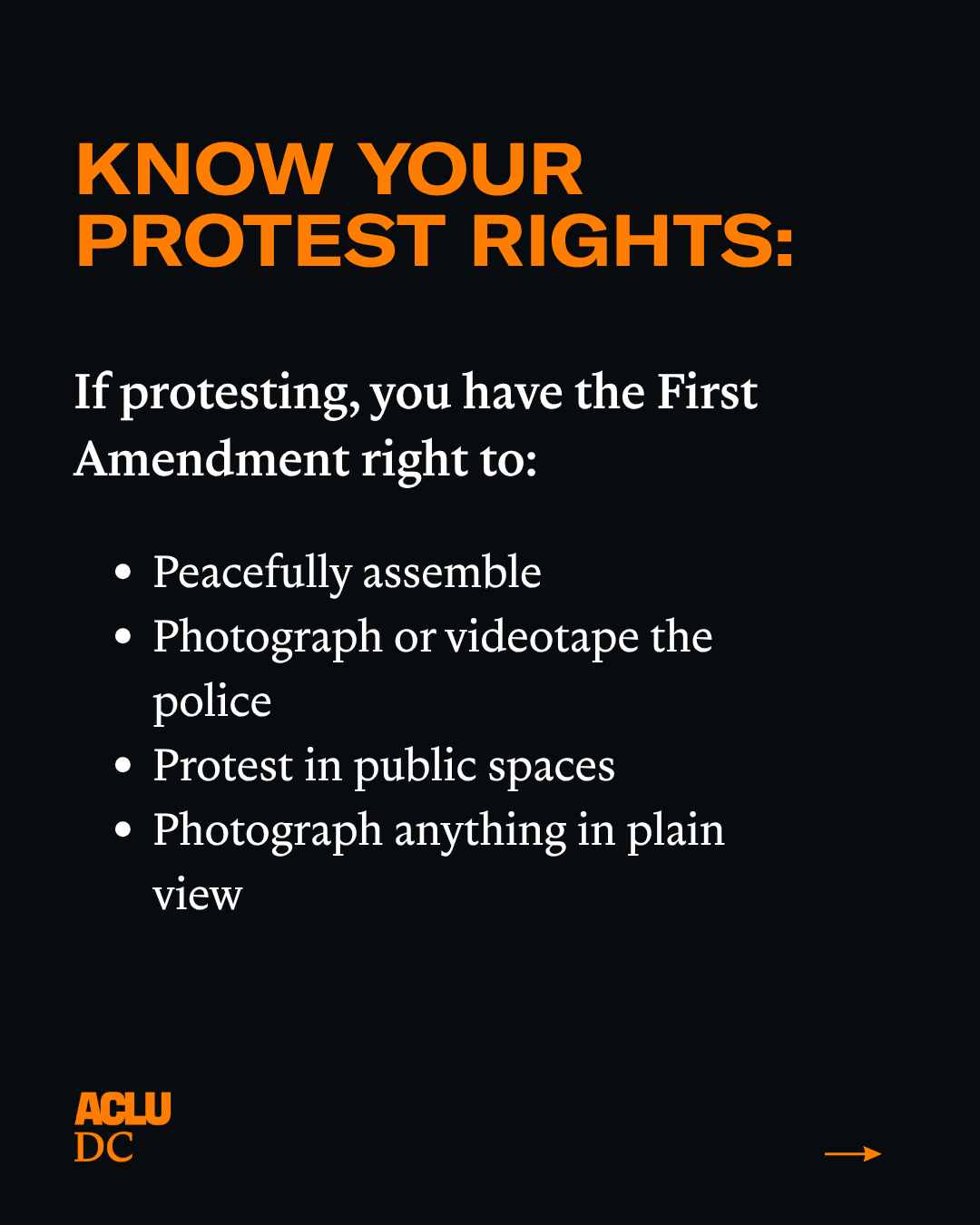 A black graphic with orange and white text that reads: "KNOW YOUR PROTEST RIGHTS. If protesting, you have the First Amendment right to:
Peacefully assemble
Photograph or videotape the police
Protest in public spaces
Photograph anything in plain view."
The ACLU-D.C. logo is in the bottom left corner. An orange right arrow is in the bottom right corner.