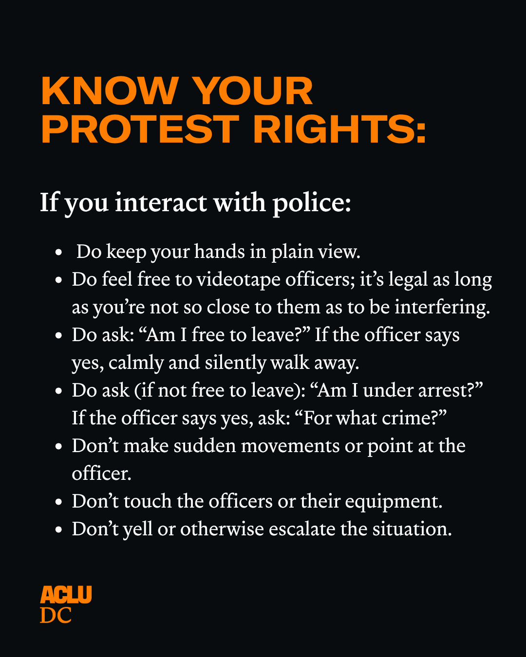 A black graphic with orange and white text that reads: "KNOW YOUR PROTEST RIGHTS. If you interact with police:
Do keep your hands in plain view.
Do feel free to videotape officers; it’s legal as long as you’re not so close to them as to be interfering.
Do ask: “Am I free to leave?” If the officer says yes, calmly and silently walk away.
Do ask (if not free to leave): “Am I under arrest?” If the officer says yes, ask: “For what crime?”
Don’t make sudden movements or point at the officer.
Don’t touch the officers or their equipment.
Don’t yell or otherwise escalate the situation."
The ACLU-D.C. logo is in the bottom left corner.