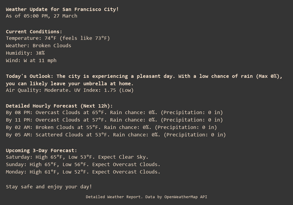Weather Update for San Francisco City!
As of 05:00 PM, 27 March

Current Conditions:
Temperature: 74°F (feels like 73°F)
Weather: Broken Clouds
Humidity: 38%
Wind: W at 11 mph

Today's Outlook: The city is experiencing a pleasant day. With a low chance of rain (Max 0%), you can likely leave your umbrella at home.
Air Quality: Moderate. UV Index: 1.75 (Low)

Detailed Hourly Forecast (Next 12h):
By 08 PM: Overcast Clouds at 65°F. Rain chance: 0%. (Precipitation: 0 in)
By 11 PM: Overcast Clouds at 57°F. Rain chance: 0%. (Precipitation: 0 in)
By 02 AM: Broken Clouds at 55°F. Rain chance: 0%. (Precipitation: 0 in)
By 05 AM: Scattered Clouds at 53°F. Rain chance: 0%. (Precipitation: 0 in)

Upcoming 3-Day Forecast:
Saturday: High 65°F, Low 53°F. Expect Clear Sky.
Sunday: High 65°F, Low 56°F. Expect Overcast Clouds.
Monday: High 61°F, Low 52°F. Expect Overcast Clouds.

Stay safe and enjoy your day!